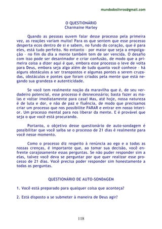 mundodoslivros@gmail.com
118
O QUESTIONÁRIO
Charmaine Harley
Quando as pessoas ouvem falar desse processo pela primeira
vez, as reações variam muito! Para os que sentem que esse processo
desperta ecos dentro de si e sabem, no fundo do coração, que é para
eles, está tudo perfeito. No entanto – por maior que seja a empolga-
ção – no fim do dia a mente também tem de ser vencida. O desafio
com isso pode ser desanimador e criar confusão, de modo que a pri-
meira coisa a dizer aqui é que, embora esse processo o leve de volta
para Deus, embora seja algo além de tudo quanto você conhece – há
alguns obstáculos a ser transpostos e algumas pontes a serem cruza-
das, obstáculos e pontes que foram criados pela mente que está ne-
gando sua grandeza e autenticidade.
Se você tem realmente noção da maravilha que é, de seu ver-
dadeiro potencial, esse processo é desnecessário; basta fazer as ma-
las e voltar imediatamente para casa! Mas, até hoje, nossa natureza
é de luta e dor, e não de paz e fluência, de modo que precisamos
criar um processo que nos possibilite PARAR e entrar em nosso interi-
or. Um processo mental para nos liberar da mente. E é provável que
seja o que você está procurando.
Portanto, o objetivo desse questionário de auto-sondagem é
possibilitar que você saiba se o processo de 21 dias é realmente para
você nesse momento.
Como o processo diz respeito à renúncia ao ego e a todas as
nossas crenças, é importante que, ao tomar sua decisão, você en-
frente corajosamente essas perguntas. Se não puder responder sim a
elas, talvez você deva se perguntar por que quer realizar esse pro-
cesso de 21 dias. Você precisa poder responder sim honestamente a
todas as perguntas.
QUESTIONÁRIO DE AUTO-SONDAGEM
1. Você está preparado para qualquer coisa que aconteça?
2. Está disposto a se submeter à maneira de Deus agir?
 