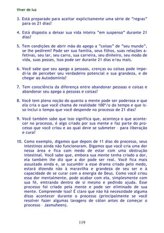 Viver de luz
119
3. Está preparado para aceitar explicitamente uma série de “regras”
para os 21 dias?
4. Está disposto a deixar sua vida inteira “em suspenso” durante 21
dias?
5. Tem condições de abrir mão do apego a “coisas” de “seu mundo”,
se lhe pedirem? Pode ser sua família, seus filhos, suas relações a-
fetivas, seu lar, seu carro, sua carreira, seu dinheiro, seu modo de
vida, suas posses, Isso pode ser durante 21 dias e/ou mais.
6. Você sabe que seu apego a pessoas, crenças ou coisas pode impe-
di-la de perceber seu verdadeiro potencial e sua grandeza, e de
chegar ao Autodomínio?
7. Tem consciência da diferença entre abandonar pessoas e coisas e
abandonar seu apego a pessoas e coisas?
8. Você tem plena noção do quanto a mente pode ser poderosa e que
ela cria o que você chama de realidade 100º/o do tempo e que is-
so inclui o tempo que você despende no processo de 21 dias?
9. Você também sabe que isso significa que, aconteça o que aconte-
cer no processo, é algo criado por sua mente e faz parte do pro-
cesso que você criou e ao qual deve se submeter – para liberação
e cura?
10. Como exemplo, digamos que depois de 11 dias do processo, seus
intestinos ainda não funcionaram. Digamos que você cria uma dor
nessa área e fica com medo de estar com uma obstrução
intestinal. Você sabe que, embora sua mente tenha criado a dor,
ela também lhe diz que a dor pode ser real. Você fica mais
assustado ainda e, se sucumbir a esse drama criado pelo medo,
estará dizendo não à maravilha e grandeza de seu ser e à
capacidade de se curar com a energia de Deus. Como você criou
essa dor mentalmente, pode acabar com ela, simplesmente com
sua fé, emtrando dentro de si mesmo e pedindo ajuda. Esse
processo foi criado pela mente e pode ser eliminado de sua
mente. Compreende isso? É claro que não há necessidade alguma
disso acontecer durante o processo (principalmente se você
resolver fazer algumas lavagens de cólon antes de começar o
processo – Jasmuheen).
 