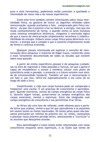 mundodoslivros@gmail.com
12
pura e mais harmoniosa, poderemos então controlar a qualidade e
intensidade de nossa vida e de nossas experiências.
Como este livro também contém informações sobre nossa imor-
talidade física, eu gostaria de incluir as seguintes reflexões sobre
reencarnação: quando aceitamos o fato – comprovado pela física mo-
derna – de que não é possível criar ou destruir a energia, mas que ela
muda constantemente de forma, e quando vemos os seres humanos
como sistemas energéticos dinâmicos, chegamos à conclusão lógica
de que a teoria da reencarnação simplesmente reconhece a indestru-
tibilidade da energia. Embora nosso corpo físico possa deteriorar-se e
morrer, a energia que o compõe e que o sustenta simplesmente muda
de forma e continua existindo.
Qualquer pessoa interessada em explorar o conceito de reen-
carnação deve pesquisar o material de Edgar Cayce, conhecido como
o mais fartamente documentado de todos os estudos que existem
sobre essa questão.
A partir de minha experiência pessoal e de pesquisas cuidado-
sas na área de regressão a vidas passadas e futuras, sei que a gente é
capaz de restabelecer o acesso à mem6ria celular num plano da
consciência onde o passado, o presente e o futuro existem num esta-
do de simultaneidade temporal. Também sei que a reencarnação é
um fato e, por isso, refiro-me esporadicamente a ela como tal ao
longo de todo o livro.
Simplificando: a vida num corpo humano pode ser comparada a
freqüentar uma escola. É um processo de crescimento e aprendiza-
gem. Quando morremos, saímos do campo energético do corpo físico
e, durante algum tempo, preservamos os campos energéticos dos
corpos emocional, mental e espiritual. Estes são integrados num
campo energético de consciência e nos permitimos tirar férias.
As férias são uma fase de reflexão, onde olhamos para o perío-
do letivo que acabou, vemos o que foi que aprendemos e se passamos
em nossos testes ou fomos reprovados. Os testes pelos quais não pas-
samos precisarão ser refeitos da próxima vez. Aí, então, começamos
a planejar nosso próximo período letivo, selecionando o “currículo” e
os assuntos que desejamos estudar.
Essa aprendizagem e esses testes estão relacionados com nosso
crescimento enquanto seres espirituais, e as lições que temos de
 