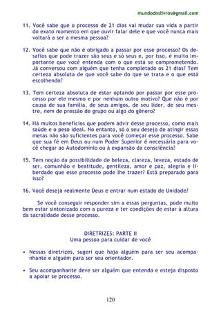 mundodoslivros@gmail.com
120
11. Você sabe que o processo de 21 dias vai mudar sua vida a partir
do exato momento em que ouvir falar dele e que você nunca mais
voltará a ser a mesma pessoa?
12. Você sabe que não é obrigado a passar por esse processo? Os de-
safios que pode trazer são seus e só seus e, por isso, é muito im-
portante que você entenda com o que está se comprometendo.
Já conversou com alguém que tenha completado os 21 dias? Tem
certeza absoluta de que você sabe do que se trata e o que está
escolhendo?
13. Tem certeza absoluta de estar optando por passar por esse pro-
cesso por ele mesmo e por nenhum outro motivo? Que não é por
causa de sua família, de seus amigos, de seu líder, de seu mes-
tre, nem de pressão de grupo ou algo do gênero?
14. Há muitos benefícios que podem advir desse processo, como mais
saúde e o peso ideal. No entanto, só o seu desejo de atingir essas
metas não são suficientes para você começar esse processo. Sabe
que sua fé em Deus ou num Poder Superior é necessária para vo-
cê chegar ao Autodomínio ou à expansão da consciência?
15. Tem noção da possibilidade de beleza, clareza, leveza, estado de
ser, comunhão e beatitude, gentileza, amor e paz, alegria e li-
berdade que esse processo pode lhe trazer? Está preparado para
isso?
16. Você deseja realmente Deus e entrar num estado de Unidade?
Se você conseguir responder sim a essas perguntas, pode muito
bem estar sintonizado com a pureza e ter condições de estar à altura
da sacralidade desse processo.
DIRETRIZES: PARTE II
Uma pessoa para cuidar de você
• Nessas diretrizes, sugeri que haja alguém para ser seu acompa-
nhante e alguém para ser seu orientador.
• Seu acompanhante deve ser alguém que entenda e esteja disposto
a apoiar se processo.
 