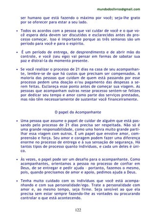 mundodoslivros@gmail.com
122
ser humano que está fazendo o máximo por você; seja-lhe grato
por se oferecer para estar a seu lado.
• Todos os acordos com a pessoa que vai cuidar de você e o que vo-
cê espera dela devem ser discutidos e esclarecidos antes do pro-
cesso começar. Isso é importante porque as três semanas são um
período para você e para o espírito.
• É um período de entrega, de desprendimento e de abrir mão do
controle, e você (seu ego) vai pensar em formas de sabotar sua
paz e distraí-la do momento presente.
• Se você realizar o processo de 21 dias na casa de seu acompanhan-
te, lembre-se de que há custos que precisam ser compensados. A
maioria das pessoas que cuidam de quem está passando por esse
processo pedem uma doação e/ou pagamento das despesas a se-
rem feitas. Esclareça esse ponto antes de começar sua viagem. As
pessoas que acompanham outras nesse processo sentem-se felizes
por dedicar seu tempo e amor como parte dos serviços prestados,
mas não têm necessariamente de sustentar você financeiramente.
O papel do Acompanhante
• Uma pessoa que assume o papel de cuidar de alguém que está pas-
sando pelo processo de 21 dias precisa ser respeitada. Não só é
uma grande responsabilidade, como uma honra muito grande parti-
lhar essa viagem com outros. É um papel que envolve amor, com-
preensão e força. Seu amor e coragem podem fazer uma diferença
enorme no processo de entrega e à sua sensação de segurança. Há
tantos tipos de processo quanto indivíduos, e cada um deles é úni-
co.
• Às vezes, o papel pode ser um desafio para o acompanhante. Como
acompanhantes, orientamos a pessoa no processo de confiar em
Deus, de se entregar e pedir ajuda – portanto, fazemos o mesmo,
pois, quando precisamos de amor e apoio, pedimos ajuda a Deus.
• Tenha muito cuidado com os indivíduos que você está acompa-
nhando e com sua personalidade/ego. Trate a personalidade com
amor e, ao mesmo tempo, seja firme. Seja sensível ao que ela
precisa sem estar sempre fazendo-lhe as vontades ou procurando
controlar o que está acontecendo.
 
