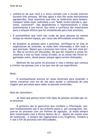 Viver de luz
123
• Lembre-se de que você é o único contato com o mundo exterior
durante três semanas. Dê-lhes apoio e eles lhe serão eternamente
agradecidos. Seja insensível que eles se lembrarão para sempre.
Compare todos esses indivíduos a um “bebé recém-nascido e, por-
tanto, vulnerável”. São dependentes e impressionáveis e estão
praticamente à sua mercê. Seu amor e confiança são importantes
para a relação afetiva que foi estabelecida para esse processo.
• É aconselhável que você não cuide de duas pessoas ao mesmo
tempo no mesmo espaço, por causa das dificuldades envolvidas.
• Ao preparar as pessoas para o processo, certifique-se se elas se
organizaram de antemão, se estão bem informadas e têm tudo o
que precisam. Depois que o processo tem início, não tem mais jei-
to. Não se envolva em discussões. No que diz respeito a coisas ne-
cessárias a elas ou fazer coisas erradas, se as coisas não foram or-
ganizadas antes, deixe passar porque agora seriam distrações.
Desfrute de sua parte no processo e veja a beleza que começa
a cintilar nas pessoas com a luz que vem de sua experiência.
Nota:
O acompanhante precisa ler essas diretrizes para entender e
talvez conversar com um de nós para ajudar a realização de uma
viagem sem percalços para todas as pessoas envolvidas.
Nota de Jasmuheen:
Já notei que parece haver três tipos de pessoas atraídas por es-
se processo.
O primeiro são os guerreiros que recebem a informação, sen-
tem imediatamente que é seu próximo passo e, por conseguinte, lan-
çam-se no processo com um mínimo de agitação. Já estão sempre
bem sintonizados com o Divino dentro de si – depois de muitos anos
de meditação – e sempre são vegetarianos e/ou frugíferos. Tendem a
ir até o fim do processo sem dificuldades.
 