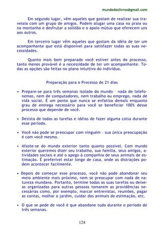 mundodoslivros@gmail.com
124
Em segundo lugar, vêm aqueles que gostam de realizar sua tra-
vessia com um grupo de amigos. Podem alugar uma casa na praia ou
na montanha e desfrutar a solidão e o apoio mútuo que oferecem uns
aos outros.
Em terceiro lugar vêm aqueles que gostam da idéia de ter um
acompanhante que está disponível para satisfazer todas as suas ne-
cessidades.
Quanto mais bem preparado você estiver antes do processo,
tanto menos provável é a necessidade de ter um acompanhante. To-
das as opções são feitas no plano intuitivo do indivíduo.
Preparação para o Processo de 21 dias
• Prepare-se para três semanas isolado do mundo – nada de telefo-
nemas, nem de computadores, nem trabalho ou emprego, nada de
vida social. É um ponto que nunca se enfatiza demais enquanto
grau de entrega necessário para você se beneficiar 100% desse
processo que depende de você.
• Desista de todas as tarefas e idéias de fazer alguma coisa durante
esse período.
• Você não pode se preocupar com ninguém – sua única preocupação
é com você mesmo.
• Afaste-se do mundo exterior tanto quanto possível. Com mundo
exterior queremos dizer seu trabalho, sua família, seus amigos, a-
tividades sociais e até o apego à companhia de seus animais de es-
timação. É preferível estar longe de casa, onde as distrações po-
dem acontecer facilmente.
• Depois de começar esse processo, você não pode abandonar seu
meio ambiente mais próximo, nem se preocupar com nada de na-
tureza mundana. Portanto, termine todas as suas tarefas ou deixe-
as organizadas para outras pessoas tomarem as providências ne-
cessárias como, por exemplo, marcar entrevistas, reuniões, pagar
as contas, molhar o jardim, cuidar dos animais de estimação, etc.
• O que se pede de você é que abandone tudo durante o período de
três semanas.
 