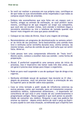 Viver de luz
125
• Se você vai realizar o processo em sua própria casa, certifique-se
de que todas as suas necessidades serão respeitadas e que todas as
compras sejam feitas de antemão.
• Embora não aconselhemos que seja feito em um espaço com a
família, amigos ou animais de estimação, se você preferir assim
mesmo, certifique-se de que ninguém vai exigir sua companhia,
que você não vai receber visitas, nem atender o telefone (ligue a
secretária eletrônica ou tire o telefone da tomada quando não
houver mais ninguém em casa que possa atendê-lo).
• Coloque-se nas mãos do Divino. Essa é uma viagem de entrega.
• Recomendamos um programa de desintoxicação na semana anteri-
or ao início de seu processo. Seria basicamente uma comida mais
leve e nenhuma carne vermelha durante essa, última semana. Ao
mesmo tempo, usufrua da comida da qual você acha que vai sentir
falta. Mime-se.
• Cada pessoa tem uma compreensão diferente de “mais leve”.
Mesmo assim, comece a escolher mais sua comida : como forma de
preparação.
• Álcool. É preferível suspendê-lo uma semana antes do início do
processo, mas é imperativo não tomar nada três dias antes, pois
em geral é preciso esse tempo para limpar o organismo.
• Pede-se para você suspender o uso de qualquer tipo de droga e/ou
cigarros.
• Nenhuma atividade sexual de qualquer tipo durante os 21 dias –
depois do processo, você vai precisar buscar a orientação de seu
Eu Superior para se decidir sobre essa questão.
• Caso se sinta tentado a pedir ajuda de influências externas ou
outras pessoas, como, por exemplo, para um tratamento corporal,
assistência médica, suplementos alimentares... é importante ter
consciência de que essa é uma reação de seu condicionamento e
programação antigos. Nossa sugestão é que você pense na possibi-
lidade de consultar seu médico. Pergunte o que isso poderia lhe
ensinar ou mostrar – depois entre dentro de você e peça ao Espíri-
to para ajudá-la com essa situação, acreditando que o Espírito tem
 