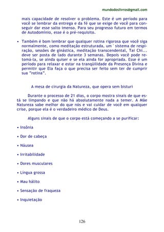 mundodoslivros@gmail.com
126
mais capacidade de resolver o problema. Este é um período para
você se lembrar da entrega e da fé que se exige de você para con-
seguir dar esse salto imenso. Para seu progresso futuro em termos
de Autodomínio, esse é o pré-requisito.
• Também é bom lembrar que qualquer rotina rigorosa que você siga
normalmente, como meditação estruturada, um ' sistema de respi-
ração, sessões de ginástica, meditação transcendental, Tai Chi...
deve ser posta de lado durante 3 semanas. Depois você pode re-
tomá-la, se ainda quiser e se ela ainda for apropriada. Esse é um
período para relaxar e estar na tranqüilidade da Presença Divina e
permitir que Ela faça o que precisa ser feito sem ter de cumprir
sua “rotina”.
A mesa de cirurgia da Natureza, que opera sem bisturi
Durante o processo de 21 dias, o corpo mostra sinais de que es-
tá se limpando e que não há absolutamente nada a temer. A Mãe
Natureza sabe melhor do que nós e vai cuidar de você em qualquer
crise, porque ela é o verdadeiro médico de Deus.
Alguns sinais de que o corpo está começando a se purificar:
• Insônia
• Dor de cabeça
• Náusea
• Irritabilidade
• Dores musculares
• Língua grossa
• Mau hálito
• Sensação de fraqueza
• Inquietação
 