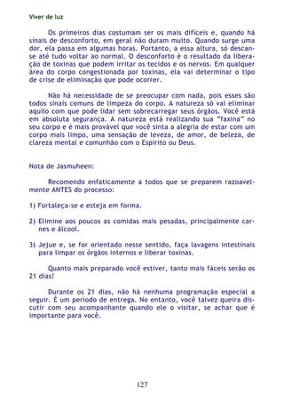 Viver de luz
127
Os primeiros dias costumam ser os mais difíceis e, quando há
sinais de desconforto, em geral não duram muito. Quando surge uma
dor, ela passa em algumas horas. Portanto, a essa altura, só descan-
se até tudo voltar ao normal. O desconforto é o resultado da libera-
ção de toxinas que podem irritar os tecidos e os nervos. Em qualquer
área do corpo congestionada por toxinas, ela vai determinar o tipo
de crise de eliminação que pode ocorrer.
Não há necessidade de se preocupar com nada, pois esses são
todos sinais comuns de limpeza do corpo. A natureza só vai eliminar
aquilo com que pode lidar sem sobrecarregar seus órgãos. Você está
em absoluta segurança. A natureza está realizando sua “faxina” no
seu corpo e é mais provável que você sinta a alegria de estar com um
corpo mais limpo, uma sensação de leveza, de amor, de beleza, de
clareza mental e comunhão com o Espírito ou Deus.
Nota de Jasmuheen:
Recomendo enfaticamente a todos que se preparem razoavel-
mente ANTES do processo:
1) Fortaleça-se e esteja em forma.
2) Elimine aos poucos as comidas mais pesadas, principalmente car-
nes e álcool.
3) Jejue e, se for orientado nesse sentido, faça lavagens intestinais
para limpar os órgãos internos e liberar toxinas.
Quanto mais preparado você estiver, tanto mais fáceis serão os
21 dias!
Durante os 21 dias, não há nenhuma programação especial a
seguir. É um período de entrega. No entanto, você talvez queira dis-
cutir com seu acompanhante quando ele o visitar, se achar que é
importante para você.
 