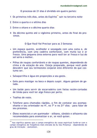 mundodoslivros@gmail.com
128
O processo de 21 dias é dividido em quatro partes:
1 Os primeiros três dias, antes do Espírito**
sair na terceira noite
2 Entre o quarto e o sétimo dias
3 Entre o oitavo e o décimo quarto dias
4 Do décimo quinto até o vigésimo primeiro, antes do final do pro-
cesso.
O Que Você Vai Precisar para as 3 Semanas
• Um espaço quente, acolhedor e sossegado com uma cama e, de
preferência, com uma cadeira confortável, com muita luz e ar
fresco. Uma pequena área externa para você ter ar fresco e luz do
sol seria o melhor.
• Pilhas de roupas confortáveis e de roupas quentes, dependendo do
clima e da estação do ano. Esteja preparado, porque você pode
descobrir que seu termostato corporal está diferente do que cos-
tuma ser.
• Salsaparrilha e água em proporções a seu gosto.
• Gelo para mastigar na boca e depois cuspir. Alguns gostam de ge-
lado.
• Um balde para servir de escarradeira com fatias recém-cortadas
de limão para você ter algo fresco por perto.
• Toalhas de rosto.
• Telefone para chamadas rápidas, a fim de contatar seu acompa-
nhante e seu orientador no 4º, no 7º e no 21º dias – para falar de
seu processo.
• Óleos essenciais e um queimador – olíbano, sândalo e alfazema são
recomendados para aromatizar o ar, se você quiser.
**
Isso significa apenas que o campo energético do corpo espiritual funde-se com o
campo energético de freqüência mais elevada do Eu Sou Presença – dependendo do
grau de iniciação – Jasmuheen.
 