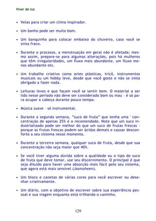 Viver de luz
129
• Velas para criar um clima inspirador.
• Um banho pode ser muito bom.
• Um banquinho para colocar embaixo do chuveiro, caso você se
sinta fraco.
• Durante o processo, a menstruação em geral não é afetada; mes-
mo assim, prepare-se para algumas alterações, pois há mulheres
que têm irregularidades, um fluxo mais abundante, um fluxo me-
nos abundante etc.
• Um trabalho criativo como artes plásticas, tricô, instrumentos
musicais ou um hobby leve, desde que você goste e não se sinta
obrigado a fazer nada.
• Leituras leves e que façam você se sentir bem. O material a ser
lido nesse período não deve ser considerado bom ou mau – é só pa-
ra ocupar a cabeça durante pouco tempo.
• Música suave – só instrumental.
• Durante a segunda semana, “suco de fruta” que tenha uma ' con-
centração de apenas 25% é o recomendado. Note que um suco in-
dustrializado pode ser melhor do que um suco de frutas frescas –
porque as frutas frescas podem ser ácidas demais e causar descon-
forto a seu sistema nesse momento.
• Durante a terceira semana, qualquer suco de fruta, desde que sua
concentração não seja maior que 40%.
• Se você tiver alguma dúvida sobre a qualidade ou o tipo de suco
de fruta que deve tomar, use seu discernimento. O principal é que
seja diluído para haver uma absorção mais fácil pelo seu sistema,
que agora está mais sensível (Jasmuheen).
• Um bloco e canetas de várias cores para você escrever ou dese-
nhar criativamente.
• Um diário, com o objetivo de escrever sobre sua experiência pes-
soal e sua viagem enquanto está trilhando o caminho.
 