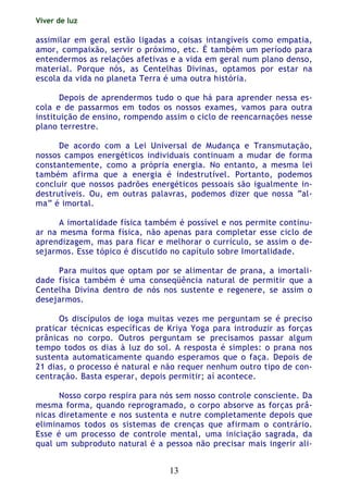 Viver de luz
13
assimilar em geral estão ligadas a coisas intangíveis como empatia,
amor, compaixão, servir o próximo, etc. É também um período para
entendermos as relações afetivas e a vida em geral num plano denso,
material. Porque nós, as Centelhas Divinas, optamos por estar na
escola da vida no planeta Terra é uma outra história.
Depois de aprendermos tudo o que há para aprender nessa es-
cola e de passarmos em todos os nossos exames, vamos para outra
instituição de ensino, rompendo assim o ciclo de reencarnações nesse
plano terrestre.
De acordo com a Lei Universal de Mudança e Transmutação,
nossos campos energéticos individuais continuam a mudar de forma
constantemente, como a própria energia. No entanto, a mesma lei
também afirma que a energia é indestrutível. Portanto, podemos
concluir que nossos padrões energéticos pessoais são igualmente in-
destrutíveis. Ou, em outras palavras, podemos dizer que nossa “al-
ma” é imortal.
A imortalidade física também é possível e nos permite continu-
ar na mesma forma física, não apenas para completar esse ciclo de
aprendizagem, mas para ficar e melhorar o currículo, se assim o de-
sejarmos. Esse tópico é discutido no capítulo sobre Imortalidade.
Para muitos que optam por se alimentar de prana, a imortali-
dade física também é uma conseqüência natural de permitir que a
Centelha Divina dentro de nós nos sustente e regenere, se assim o
desejarmos.
Os discípulos de ioga muitas vezes me perguntam se é preciso
praticar técnicas específicas de Kriya Yoga para introduzir as forças
prânicas no corpo. Outros perguntam se precisamos passar algum
tempo todos os dias à luz do sol. A resposta é simples: o prana nos
sustenta automaticamente quando esperamos que o faça. Depois de
21 dias, o processo é natural e não requer nenhum outro tipo de con-
centração. Basta esperar, depois permitir; aí acontece.
Nosso corpo respira para nós sem nosso controle consciente. Da
mesma forma, quando reprogramado, o corpo absorve as forças prâ-
nicas diretamente e nos sustenta e nutre completamente depois que
eliminamos todos os sistemas de crenças que afirmam o contrário.
Esse é um processo de controle mental, uma iniciação sagrada, da
qual um subproduto natural é a pessoa não precisar mais ingerir ali-
 