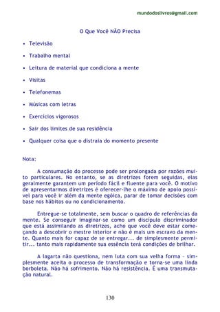 mundodoslivros@gmail.com
130
O Que Você NÃO Precisa
• Televisão
• Trabalho mental
• Leitura de material que condiciona a mente
• Visitas
• Telefonemas
• Músicas com letras
• Exercícios vigorosos
• Sair dos limites de sua residência
• Qualquer coisa que o distraia do momento presente
Nota:
A consumação do processo pode ser prolongada por razões mui-
to particulares. No entanto, se as diretrizes forem seguidas, elas
geralmente garantem um período fácil e fluente para você. O motivo
de apresentarmos diretrizes é oferecer-lhe o máximo de apoio possí-
vel para você ir além da mente egóica, parar de tomar decisões com
base nos hábitos ou no condicionamento.
Entregue-se totalmente, sem buscar o quadro de referências da
mente. Se conseguir imaginar-se como um discípulo discriminador
que está assimilando as diretrizes, acho que você deve estar come-
çando a descobrir o mestre interior e não é mais um escravo da men-
te. Quanto mais for capaz de se entregar... de simplesmente permi-
tir... tanto mais rapidamente sua essência terá condições de brilhar.
A lagarta não questiona, nem luta com sua velha forma – sim-
plesmente aceita o processo de transformação e torna-se uma linda
borboleta. Não há sofrimento. Não há resistência. É uma transmuta-
ção natural.
 