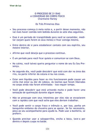 Viver de luz
131
O PROCESSO DE 21 DIAS
A CONVERSÃO DO CORPO FÍSICO
Charmaine Harley
Os Três Primeiros Dias
• Seu processo começa à meia noite e, a partir desse momento, não
vai mais haver comida nem bebida durante os sete dias seguintes.
• Esse é um período de tranqüilidade para você se consolidar, medi-
tar (sejam quais forem os seus meios) e ficar consigo mesmo.
• Entre dentro de si para estabelecer contato com seu espírito, seu
mestre interior.
• Afirme que você deseja que o processo continue.
• É um período para você ficar quieto e comunicar-se com Deus.
• Na calma, você talvez queira perguntar o nome de seu Eu Sou Pre-
sença.
• No segundo dia, você pode descobrir que está com dor na área dos
rins, na parte inferior da coluna e/ou nas coxas.
• Estar sem líquidos para fazer os rins funcionarem pode causar um
certo mal estar ou dor de cabeça. As toxinas que foram liberadas
no corpo ainda não foram eliminadas – isso requer tempo.
• Você pode descobrir que está urinando muito e pode haver uma
sensação de queimação durante algum tempo.
• Não se preocupe com seus intestinos por eles não se esvaziarem
com a rapidez com que você acha que eles deviam trabalhar.
• Você pode sentir o corpo fraco e trêmulo e, por isso, ponha um
banquinho embaixo do chuveiro para se apoiar. Se for necessário,
peça ao seu acompanhante para ajudá-la. Pode usar a banheira, se
preferir.
• Quando precisar usar a salsaparrilha, encha a boca, lave-a por
dentro e depois cuspa no balde.
 