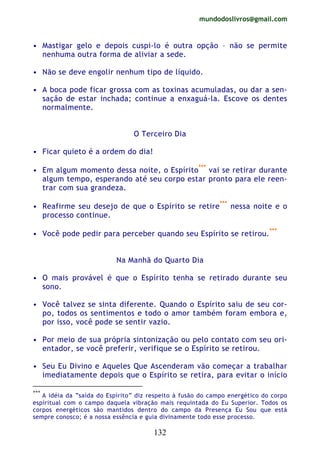 mundodoslivros@gmail.com
132
• Mastigar gelo e depois cuspi-lo é outra opção – não se permite
nenhuma outra forma de aliviar a sede.
• Não se deve engolir nenhum tipo de líquido.
• A boca pode ficar grossa com as toxinas acumuladas, ou dar a sen-
sação de estar inchada; continue a enxaguá-la. Escove os dentes
normalmente.
O Terceiro Dia
• Ficar quieto é a ordem do dia!
• Em algum momento dessa noite, o Espírito***
vai se retirar durante
algum tempo, esperando até seu corpo estar pronto para ele reen-
trar com sua grandeza.
• Reafirme seu desejo de que o Espírito se retire***
nessa noite e o
processo continue.
• Você pode pedir para perceber quando seu Espírito se retirou.***
Na Manhã do Quarto Dia
• O mais provável é que o Espírito tenha se retirado durante seu
sono.
• Você talvez se sinta diferente. Quando o Espírito saiu de seu cor-
po, todos os sentimentos e todo o amor também foram embora e,
por isso, você pode se sentir vazio.
• Por meio de sua própria sintonização ou pelo contato com seu ori-
entador, se você preferir, verifique se o Espírito se retirou.
• Seu Eu Divino e Aqueles Que Ascenderam vão começar a trabalhar
imediatamente depois que o Espírito se retira, para evitar o início
***
A idéia da “saída do Espírito” diz respeito à fusão do campo energético do corpo
espiritual com o campo daquela vibração mais requintada do Eu Superior. Todos os
corpos energéticos são mantidos dentro do campo da Presença Eu Sou que está
sempre conosco; é a nossa essência e guia divinamente todo esse processo.
 