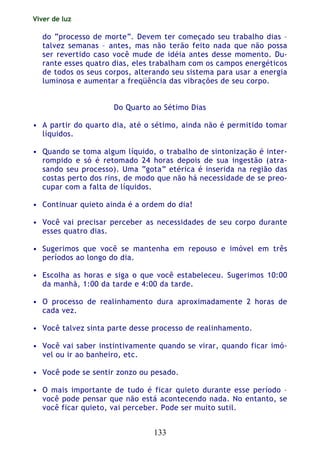 Viver de luz
133
do “processo de morte”. Devem ter começado seu trabalho dias –
talvez semanas – antes, mas não terão feito nada que não possa
ser revertido caso você mude de idéia antes desse momento. Du-
rante esses quatro dias, eles trabalham com os campos energéticos
de todos os seus corpos, alterando seu sistema para usar a energia
luminosa e aumentar a freqüência das vibrações de seu corpo.
Do Quarto ao Sétimo Dias
• A partir do quarto dia, até o sétimo, ainda não é permitido tomar
líquidos.
• Quando se toma algum líquido, o trabalho de sintonização é inter-
rompido e só é retomado 24 horas depois de sua ingestão (atra-
sando seu processo). Uma “gota” etérica é inserida na região das
costas perto dos rins, de modo que não há necessidade de se preo-
cupar com a falta de líquidos.
• Continuar quieto ainda é a ordem do dia!
• Você vai precisar perceber as necessidades de seu corpo durante
esses quatro dias.
• Sugerimos que você se mantenha em repouso e imóvel em três
períodos ao longo do dia.
• Escolha as horas e siga o que você estabeleceu. Sugerimos 10:00
da manhã, 1:00 da tarde e 4:00 da tarde.
• O processo de realinhamento dura aproximadamente 2 horas de
cada vez.
• Você talvez sinta parte desse processo de realinhamento.
• Você vai saber instintivamente quando se virar, quando ficar imó-
vel ou ir ao banheiro, etc.
• Você pode se sentir zonzo ou pesado.
• O mais importante de tudo é ficar quieto durante esse período –
você pode pensar que não está acontecendo nada. No entanto, se
você ficar quieto, vai perceber. Pode ser muito sutil.
 