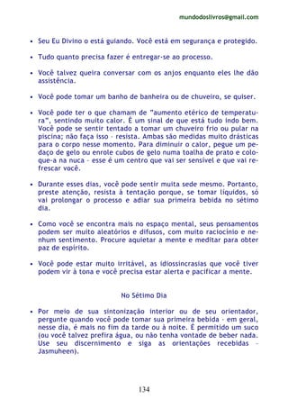 mundodoslivros@gmail.com
134
• Seu Eu Divino o está guiando. Você está em segurança e protegido.
• Tudo quanto precisa fazer é entregar-se ao processo.
• Você talvez queira conversar com os anjos enquanto eles lhe dão
assistência.
• Você pode tomar um banho de banheira ou de chuveiro, se quiser.
• Você pode ter o que chamam de “aumento etérico de temperatu-
ra”, sentindo muito calor. É um sinal de que está tudo indo bem.
Você pode se sentir tentado a tomar um chuveiro frio ou pular na
piscina; não faça isso – resista. Ambas são medidas muito drásticas
para o corpo nesse momento. Para diminuir o calor, pegue um pe-
daço de gelo ou enrole cubos de gelo numa toalha de prato e colo-
que-a na nuca – esse é um centro que vai ser sensível e que vai re-
frescar você.
• Durante esses dias, você pode sentir muita sede mesmo. Portanto,
preste atenção, resista à tentação porque, se tomar líquidos, só
vai prolongar o processo e adiar sua primeira bebida no sétimo
dia.
• Como você se encontra mais no espaço mental, seus pensamentos
podem ser muito aleatórios e difusos, com muito raciocínio e ne-
nhum sentimento. Procure aquietar a mente e meditar para obter
paz de espírito.
• Você pode estar muito irritável, as idiossincrasias que você tiver
podem vir à tona e você precisa estar alerta e pacificar a mente.
No Sétimo Dia
• Por meio de sua sintonização interior ou de seu orientador,
pergunte quando você pode tomar sua primeira bebida – em geral,
nesse dia, é mais no fim da tarde ou à noite. É permitido um suco
(ou você talvez prefira água, ou não tenha vontade de beber nada.
Use seu discernimento e siga as orientações recebidas –
Jasmuheen).
 