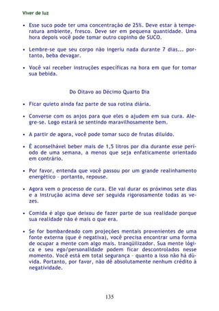 Viver de luz
135
• Esse suco pode ter uma concentração de 25%. Deve estar à tempe-
ratura ambiente, fresco. Deve ser em pequena quantidade. Uma
hora depois você pode tomar outro copinho de SUCO.
• Lembre-se que seu corpo não ingeriu nada durante 7 dias... por-
tanto, beba devagar.
• Você vai receber instruções específicas na hora em que for tomar
sua bebida.
Do Oitavo ao Décimo Quarto Dia
• Ficar quieto ainda faz parte de sua rotina diária.
• Converse com os anjos para que eles o ajudem em sua cura. Ale-
gre-se. Logo estará se sentindo maravilhosamente bem.
• A partir de agora, você pode tomar suco de frutas diluído.
• É aconselhável beber mais de 1,5 litros por dia durante esse perí-
odo de uma semana, a menos que seja enfaticamente orientado
em contrário.
• Por favor, entenda que você passou por um grande realinhamento
energético – portanto, repouse.
• Agora vem o processo de cura. Ele vai durar os próximos sete dias
e a instrução acima deve ser seguida rigorosamente todas as ve-
zes.
• Comida é algo que deixou de fazer parte de sua realidade porque
sua realidade não é mais o que era.
• Se for bombardeado com projeções mentais provenientes de uma
fonte externa (que é negativa), você precisa encontrar uma forma
de ocupar a mente com algo mais. tranqüilizador. Sua mente lógi-
ca e seu ego/personalidade podem ficar descontrolados nesse
momento. Você está em total segurança – quanto a isso não há dú-
vida. Portanto, por favor, não dê absolutamente nenhum crédito à
negatividade.
 