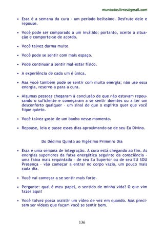 mundodoslivros@gmail.com
136
• Essa é a semana da cura – um período belíssimo. Desfrute dele e
repouse.
• Você pode ser comparado a um inválido; portanto, aceite a situa-
ção e comporte-se de acordo.
• Você talvez durma muito.
• Você pode se sentir com mais espaço.
• Pode continuar a sentir mal-estar físico.
• A experiência de cada um é única.
• Mas você também pode se sentir com muita energia; não use essa
energia, reserve-a para a cura.
• Algumas pessoas chegaram à conclusão de que não estavam repou-
sando o suficiente e começaram a se sentir doentes ou a ter um
desconforto qualquer – um sinal de que o espírito quer que você
fique quieto.
• Você talvez goste de um banho nesse momento.
• Repouse, leia e passe esses dias aproximando-se de seu Eu Divino.
Do Décimo Quinto ao Vigésimo Primeiro Dia
• Essa é uma semana de integração. A cura está chegando ao fim. As
energias superiores da faixa energética seguinte da consciência –
uma faixa mais requintada – de seu Eu Superior ou de seu EU SOU
Presença – vão começar a entrar no corpo vazio, um pouco mais
cada dia.
• Você vai começar a se sentir mais forte.
• Pergunte: qual é meu papel, o sentido de minha vida? O que vim
fazer aqui?
• Você talvez possa assistir um vídeo de vez em quando. Mas preci-
sam ser vídeos que façam você se sentir bem.
 