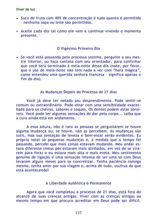 Viver de luz
137
• Suco de fruta com 40% de concentração é tudo quanto é permitido
– nenhuma sopa ou leite são permitidos.
• Aceite cada dia tal como ele vem e continue vivendo o momento
presente.
O Vigésimo Primeiro Dia
• Se você está passando pelo processo sozinho, pergunte a seu mes-
tre interior, ou faça contato com seu orientador, para confirmar
que você terá terminado à meia-noite desse dia (note, por favor,
que o uso de meia-noite não tem nada a ver com “hora mágica”,
como entendeu uma querida senhora francesa – significa apenas o
fim do dia).
As Mudanças Depois do Processo de 21 dias
Você já deve ter notado seu desprendimento. Pode sentir-se
comum ou extraordinário. Pode estar com uma sensibilidade exacer-
bada para os cheiros, sabores e toques. Os dentes podem estar sensí-
veis. Você pode ter algumas sensações de dor pelo corpo... saiba que
a cura ainda está em andamento.
A essa altura, não é raro as pessoas se perguntarem se houve
alguma mudança ou, se houve, não as percebem. As mudanças são
sutis, mas sua sensação de leveza e bem-estar serão evidentes. Eu
própria notei só pequenas mudanças e, à medida que o tempo foi
passando, percebi que mais coisas estavam mudando. Meu andar es-
tava diferente (meus pés estavam mais alinhados, em vez de se vira-
rem para fora) e eu estava mais alta e mais ereta. Meu sentimento
genuíno de ligação e uma sensação intensa de ser uma só com Deus
levaram alguns meses para se concretizar. Tenha paciência consigo
mesmo, tenha amor por sua viagem e, acima de tudo, usufrua do que
está acontecendo!
A Liberdade Autêntica é Permanente
Agora que você completou o processo de 21 dias, está fora do
alcance de suas crenças antigas. Viver com as crenças antigas ao
mesmo tempo em que procura acreditar em Deus pode ser difícil.
 
