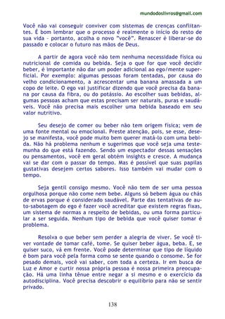 mundodoslivros@gmail.com
138
Você não vai conseguir conviver com sistemas de crenças conflitan-
tes. É bom lembrar que o processo é realmente o início do resto de
sua vida – portanto, acolha o novo “você”. Renascer é liberar-se do
passado e colocar o futuro nas mãos de Deus.
A partir de agora você não tem nenhuma necessidade física ou
nutricional de comida ou bebida. Seja o que for que você decidir
beber, é importante não dar um poder adicional ao ego/mente super-
ficial. Por exemplo: algumas pessoas foram tentadas, por causa do
velho condicionamento, a acrescentar uma banana amassada a um
copo de leite. O ego vai justificar dizendo que você precisa da bana-
na por causa da fibra, ou do potássio. Ao escolher suas bebidas, al-
gumas pessoas acham que estas precisam ser naturais, puras e saudá-
veis. Você não precisa mais escolher uma bebida baseado em seu
valor nutritivo.
Seu desejo de comer ou beber não tem origem física; vem de
uma fonte mental ou emocional. Preste atenção, pois, se esse, dese-
jo se manifesta, você pode muito bem querer matá-lo com uma bebi-
da. Não há problema nenhum e sugerimos que você seja uma teste-
munha do que está fazendo. Sendo um espectador dessas sensações
ou pensamentos, você em geral obtém insights e cresce. A mudança
vai se dar com o passar do tempo. Mas é possível que suas papilas
gustativas desejem certos sabores. Isso também vai mudar com o
tempo.
Seja gentil consigo mesmo. Você não tem de ser uma pessoa
orgulhosa porque não come nem bebe. Alguns só bebem água ou chás
de ervas porque é considerado saudável. Parte das tentativas de au-
to-sabotagem do ego é fazer você acreditar que existem regras fixas,
um sistema de normas a respeito de bebidas, ou uma forma particu-
lar a ser seguida. Nenhum tipo de bebida que você quiser tomar é
problema.
Resolva o que beber sem perder a alegria de viver. Se você ti-
ver vontade de tomar café, tome. Se quiser beber água, beba. E, se
quiser suco, vá em frente. Você pode determinar que tipo de líquido
é bom para você pela forma como se sente quando o consome. Se for
pesado demais, você vai saber, com toda a certeza. Ir em busca de
Luz e Amor e curtir nossa própria pessoa é nossa primeira preocupa-
ção. Há uma linha tênue entre negar a si mesmo e o exercício da
autodisciplina. Você precisa descobrir o equilíbrio para não se sentir
privado.
 