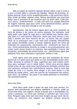 Viver de luz
139
Não se julgue de maneira rigorosa demais sobre o que é certo e
o que é errado sobre o consumo de líquidos. Depois do processo, al-
gumas pessoas ficam muito autodisciplinadas e não procuram distra-
ções tendo de beber alguma coisa. Outras descobrem que precisam
beber mais e precisam se dar prazeres para se sentir bem. Cada pes-
soa é única – evidentemente – e cada uma está num estágio diferente
da viagem. Estamos aqui para curtir nosso desenvolvimento, portan-
to, aproveite e seja bom consigo e com os outros.
Socialmente, não há motivo algum para não estar presente na
hora do almoço e do jantar de outras pessoas. Por exemplo: você
pode pedir uma tigela de sopa leve e uma bebida sem chamar aten-
ção sobre si e sem parecer diferente. Assim que você estiver à von-
tade e aceitar sua nova maneira de ser, os outros não vão sequer
notar ou se preocupar com o que você está comendo. Descobrimos
que nossas atividades sociais e nossos negócios giram em torno de
refeições em restaurantes, lanchonetes etc., costumam ser mais fá-
ceis. Como prestávamos atenção na saúde e nos preocupávamos com
coisas como açúcar branco ou mascavo, boa qualidade e frescor dos
alimentos, quantidades de conservantes, etc., descobrimos agora que
podemos ficar mais relaxados e aproveitar melhor a vida.
Você agora está num ponto em que tem condições de entrar
dentro de si e pedir para que todas as suas necessidades sejam aten-
didas. Durante os últimos 21 dias, sugerimos que você tivesse confi-
ança para conseguir cura e saúde totais. Talvez seja preciso algum
tempo antes de seu corpo estar perfeitamente alinhado; permita que
esse processo continue sem interferência externa. Você é mais que
capaz de curar a si mesmo. Para chegar a seu nível ótimo e a um
estado de saúde plena, você não precisa de tratamento dos outros,
quer dizer, de médicos. Seu peso e sua saúde perfeitos se manifesta-
rão automaticamente.
Uma nota final
Você deve pedir todo o apoio do qual acha que precisa. En-
quanto está descobrindo sua própria sabedoria e clareza, pode ser
muito bom falar com alguém, talvez à pessoa que o acompanhou du-
rante o processo, ou outra que conheça o caminho que você esco-
lheu. Ninguém sabe mais nem tem mais insights do que você. No en-
tanto, ao conversar com alguém sua própria clareza torna-se
 