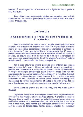 mundodoslivros@gmail.com
14
mentos. É uma viagem de refinamento sob a égide de forças podero-
sas, mas sutis.
Para obter uma compreensão melhor dos aspectos mais sofisti-
cados de nossa natureza, precisamos explorar mais a idéia das vibra-
ções e freqüências.
CC AA PP ÍÍ TT UU LL OO 22
AA CC oo mm pp rr ee ee nn ss ãã oo ee oo TT rr aa bb aa ll hh oo cc oo mm FF rr ee qq üü êê nn cc ii aa ss
VV ii bb rr aa tt óó rr ii aa ss
Lembro-me de estar parada numa calçada, numa primavera en-
solarada de Brisbane em meados dos anos 80, e perceber intuitiva-
mente que precisava compreender melhor as vibrações e as freqüên-
cias. Naquela época, eu já meditava regularmente há 15 anos e,
embora tivesse experimentado muitos e enormes benefícios com essa
prática, de algum lugar bem no fundo de mim veio a percepção de
que o próximo passo importante de minha viagem “espiritual” estaria
relacionado à compreensão das faixas energéticas.
Foi a essa altura de minha pesquisa que entendi que nossos
quatro corpos inferiores – físico, emocional, mental e espiritual –
podiam ser comparados a um violão de quatro cordas. Quando todos
os corpos ou campos energéticos estão afinados, nossa vida flui har-
moniosamente e, quando estamos “desafinados”, a vida fica desequi-
librada. Percebi também que temos livre-arbítrio consciente para nos
sintonizar ou não. Entender os corpos como sistemas de energia nos
dá a opção de sermos instrumentos afinados e de criar a vida tal co-
mo a desejamos, em vez de nos acontecerem eventos aleatórios.
Como Annalee Skarin diz em seu livro, We Are Gods (Somos
Deuses):
“Aprenda a controlar as vibrações controlando os pensamentos,
e você terá nas mãos as chaves da Vida Eterna. A energia eterna on-
dula por toda a matéria, o poder da existência nos átomos com suas
moléculas e elétrons em redemoinhos por toda a substância terrestre
não é nada mais, nada menos que vibrações condensadas até chega-
rem ao ponto da tangibilidade lenta, pesada, mortal. Se conseguir
 