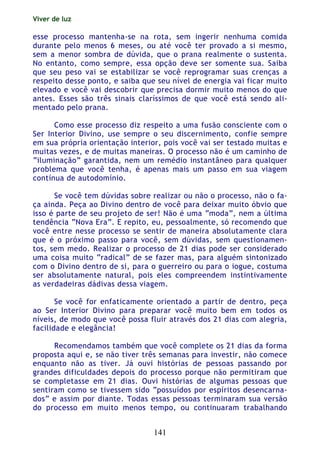 Viver de luz
141
esse processo mantenha-se na rota, sem ingerir nenhuma comida
durante pelo menos 6 meses, ou até você ter provado a si mesmo,
sem a menor sombra de dúvida, que o prana realmente o sustenta.
No entanto, como sempre, essa opção deve ser somente sua. Saiba
que seu peso vai se estabilizar se você reprogramar suas crenças a
respeito desse ponto, e saiba que seu nível de energia vai ficar muito
elevado e você vai descobrir que precisa dormir muito menos do que
antes. Esses são três sinais claríssimos de que você está sendo ali-
mentado pelo prana.
Como esse processo diz respeito a uma fusão consciente com o
Ser Interior Divino, use sempre o seu discernimento, confie sempre
em sua própria orientação interior, pois você vai ser testado muitas e
muitas vezes, e de muitas maneiras. O processo não é um caminho de
“iluminação” garantida, nem um remédio instantâneo para qualquer
problema que você tenha, é apenas mais um passo em sua viagem
contínua de autodomínio.
Se você tem dúvidas sobre realizar ou não o processo, não o fa-
ça ainda. Peça ao Divino dentro de você para deixar muito óbvio que
isso é parte de seu projeto de ser! Não é uma “moda”, nem a última
tendência “Nova Era”. E repito, eu, pessoalmente, só recomendo que
você entre nesse processo se sentir de maneira absolutamente clara
que é o próximo passo para você, sem dúvidas, sem questionamen-
tos, sem medo. Realizar o processo de 21 dias pode ser considerado
uma coisa muito “radical” de se fazer mas, para alguém sintonizado
com o Divino dentro de si, para o guerreiro ou para o iogue, costuma
ser absolutamente natural, pois eles compreendem instintivamente
as verdadeiras dádivas dessa viagem.
Se você for enfaticamente orientado a partir de dentro, peça
ao Ser Interior Divino para preparar você muito bem em todos os
níveis, de modo que você possa fluir através dos 21 dias com alegria,
facilidade e elegância!
Recomendamos também que você complete os 21 dias da forma
proposta aqui e, se não tiver três semanas para investir, não comece
enquanto não as tiver. Já ouvi histórias de pessoas passando por
grandes dificuldades depois do processo porque não permitiram que
se completasse em 21 dias. Ouvi histórias de algumas pessoas que
sentiram como se tivessem sido “possuídos por espíritos desencarna-
dos” e assim por diante. Todas essas pessoas terminaram sua versão
do processo em muito menos tempo, ou continuaram trabalhando
 