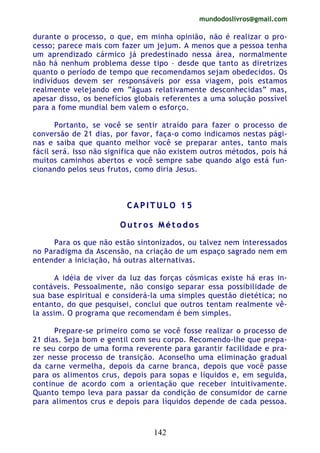 mundodoslivros@gmail.com
142
durante o processo, o que, em minha opinião, não é realizar o pro-
cesso; parece mais com fazer um jejum. A menos que a pessoa tenha
um aprendizado cármico já predestinado nessa área, normalmente
não há nenhum problema desse tipo – desde que tanto as diretrizes
quanto o período de tempo que recomendamos sejam obedecidos. Os
indivíduos devem ser responsáveis por essa viagem, pois estamos
realmente velejando em “águas relativamente desconhecidas” mas,
apesar disso, os benefícios globais referentes a uma solução possível
para a fome mundial bem valem o esforço.
Portanto, se você se sentir atraído para fazer o processo de
conversão de 21 dias, por favor, faça-o como indicamos nestas pági-
nas e saiba que quanto melhor você se preparar antes, tanto mais
fácil será. Isso não significa que não existem outros métodos, pois há
muitos caminhos abertos e você sempre sabe quando algo está fun-
cionando pelos seus frutos, como diria Jesus.
CC AA PP II TT UU LL OO 11 55
OO uu tt rr oo ss MM éé tt oo dd oo ss
Para os que não estão sintonizados, ou talvez nem interessados
no Paradigma da Ascensão, na criação de um espaço sagrado nem em
entender a iniciação, há outras alternativas.
A idéia de viver da luz das forças cósmicas existe há eras in-
contáveis. Pessoalmente, não consigo separar essa possibilidade de
sua base espiritual e considerá-la uma simples questão dietética; no
entanto, do que pesquisei, conclui que outros tentam realmente vê-
la assim. O programa que recomendam é bem simples.
Prepare-se primeiro como se você fosse realizar o processo de
21 dias. Seja bom e gentil com seu corpo. Recomendo-lhe que prepa-
re seu corpo de uma forma reverente para garantir facilidade e pra-
zer nesse processo de transição. Aconselho uma eliminação gradual
da carne vermelha, depois da carne branca, depois que você passe
para os alimentos crus, depois para sopas e líquidos e, em seguida,
continue de acordo com a orientação que receber intuitivamente.
Quanto tempo leva para passar da condição de consumidor de carne
para alimentos crus e depois para líquidos depende de cada pessoa.
 