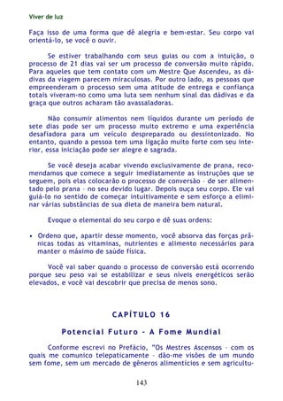 Viver de luz
143
Faça isso de uma forma que dê alegria e bem-estar. Seu corpo vai
orientá-lo, se você o ouvir.
Se estiver trabalhando com seus guias ou com a intuição, o
processo de 21 dias vai ser um processo de conversão muito rápido.
Para aqueles que tem contato com um Mestre Que Ascendeu, as dá-
divas da viagem parecem miraculosas. Por outro lado, as pessoas que
empreenderam o processo sem uma atitude de entrega e confiança
totais viveram-no como uma luta sem nenhum sinal das dádivas e da
graça que outros acharam tão avassaladoras.
Não consumir alimentos nem líquidos durante um período de
sete dias pode ser um processo muito extremo e uma experiência
desafiadora para um veículo despreparado ou dessintonizado. No
entanto, quando a pessoa tem uma ligação muito forte com seu inte-
rior, essa iniciação pode ser alegre e sagrada.
Se você deseja acabar vivendo exclusivamente de prana, reco-
mendamos que comece a seguir imediatamente as instruções que se
seguem, pois elas colocarão o processo de conversão – de ser alimen-
tado pelo prana – no seu devido lugar. Depois ouça seu corpo. Ele vai
guiá-lo no sentido de começar intuitivamente e sem esforço a elimi-
nar várias substâncias de sua dieta de maneira bem natural.
Evoque o elemental do seu corpo e dê suas ordens:
• Ordeno que, apartir desse momento, você absorva das forças prâ-
nicas todas as vitaminas, nutrientes e alimento necessários para
manter o máximo de saúde física.
Você vai saber quando o processo de conversão está ocorrendo
porque seu peso vai se estabilizar e seus níveis energéticos serão
elevados, e você vai descobrir que precisa de menos sono.
CC AA PP ÍÍ TT UU LL OO 11 66
PP oo tt ee nn cc ii aa ll FF uu tt uu rr oo –– AA FF oo mm ee MM uu nn dd ii aa ll
Conforme escrevi no Prefácio, “Os Mestres Ascensos – com os
quais me comunico telepaticamente – dão-me visões de um mundo
sem fome, sem um mercado de gêneros alimentícios e sem agricultu-
 