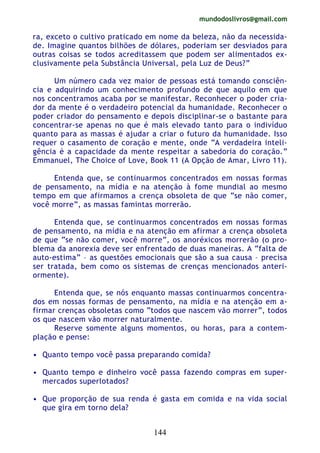 mundodoslivros@gmail.com
144
ra, exceto o cultivo praticado em nome da beleza, não da necessida-
de. Imagine quantos bilhões de dólares, poderiam ser desviados para
outras coisas se todos acreditassem que podem ser alimentados ex-
clusivamente pela Substância Universal, pela Luz de Deus?”
Um número cada vez maior de pessoas está tomando consciên-
cia e adquirindo um conhecimento profundo de que aquilo em que
nos concentramos acaba por se manifestar. Reconhecer o poder cria-
dor da mente é o verdadeiro potencial da humanidade. Reconhecer o
poder criador do pensamento e depois disciplinar-se o bastante para
concentrar-se apenas no que é mais elevado tanto para o indivíduo
quanto para as massas é ajudar a criar o futuro da humanidade. Isso
requer o casamento de coração e mente, onde “A verdadeira inteli-
gência é a capacidade da mente respeitar a sabedoria do coração.”
Emmanuel, The Choice of Love, Book 11 (A Opção de Amar, Livro 11).
Entenda que, se continuarmos concentrados em nossas formas
de pensamento, na mídia e na atenção à fome mundial ao mesmo
tempo em que afirmamos a crença obsoleta de que “se não comer,
você morre”, as massas famintas morrerão.
Entenda que, se continuarmos concentrados em nossas formas
de pensamento, na mídia e na atenção em afirmar a crença obsoleta
de que “se não comer, você morre”, os anoréxicos morrerão (o pro-
blema da anorexia deve ser enfrentado de duas maneiras. A “falta de
auto-estima” – as questões emocionais que são a sua causa – precisa
ser tratada, bem como os sistemas de crenças mencionados anteri-
ormente).
Entenda que, se nós enquanto massas continuarmos concentra-
dos em nossas formas de pensamento, na mídia e na atenção em a-
firmar crenças obsoletas como “todos que nascem vão morrer”, todos
os que nascem vão morrer naturalmente.
Reserve somente alguns momentos, ou horas, para a contem-
plação e pense:
• Quanto tempo você passa preparando comida?
• Quanto tempo e dinheiro você passa fazendo compras em super-
mercados superlotados?
• Que proporção de sua renda é gasta em comida e na vida social
que gira em torno dela?
 