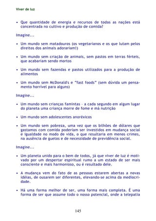 Viver de luz
145
• Que quantidade de energia e recursos de todas as nações está
concentrada no cultivo e produção de comida?
Imagine...
• Um mundo sem matadouros (os vegetarianos e os que lutam pelos
direitos dos animais adorariam!)
• Um mundo sem criação de animais, sem pastos em terras férteis,
que acabariam sendo mortos
• Um mundo sem fazendas e pastos utilizados para a produção de
alimentos
• Um mundo sem McDonald's e “fast foods” (sem dúvida um pensa-
mento horrível para alguns)
Imagine...
• Um mundo sem crianças famintas – a cada segundo em algum lugar
do planeta uma criança morre de fome e má nutrição
• Um mundo sem adolescentes anoréxicos
• Um mundo sem pobreza, uma vez que os bilhões de dólares que
gastamos com comida poderiam ser investidos em mudança social
e igualdade no modo de vida, o que resultaria em menos crimes,
na ausência de guetos e de necessidade de previdência social.
Imagine...
• Um planeta unido para o bem de todos, já que viver de luz é moti-
vado por um despertar espiritual rumo a um estado de ser mais
consciente e mais harmonioso, ou é resultado dele.
• A mudança vem do fato de as pessoas estarem abertas a novas
idéias, de ousarem ser diferentes, elevando-se acima da mediocri-
dade.
• Há uma forma melhor de ser, uma forma mais completa. É uma
forma de ser que assume todo o nosso potencial, onde a telepatia
 