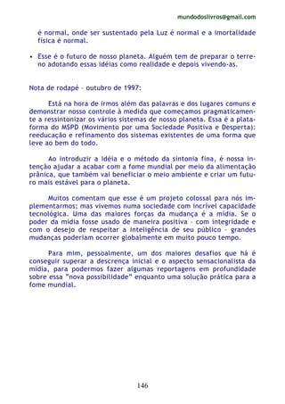 mundodoslivros@gmail.com
146
é normal, onde ser sustentado pela Luz é normal e a imortalidade
física é normal.
• Esse é o futuro de nosso planeta. Alguém tem de preparar o terre-
no adotando essas idéias como realidade e depois vivendo-as.
Nota de rodapé – outubro de 1997:
Está na hora de irmos além das palavras e dos lugares comuns e
demonstrar nosso controle à medida que começamos pragmaticamen-
te a ressintonizar os vários sistemas de nosso planeta. Essa é a plata-
forma do MSPD (Movimento por uma Sociedade Positiva e Desperta):
reeducação e refinamento dos sistemas existentes de uma forma que
leve ao bem do todo.
Ao introduzir a idéia e o método da sintonia fina, é nossa in-
tenção ajudar a acabar com a fome mundial por meio da alimentação
prânica, que também vai beneficiar o meio ambiente e criar um futu-
ro mais estável para o planeta.
Muitos comentam que esse é um projeto colossal para nós im-
plementarmos; mas vivemos numa sociedade com incrível capacidade
tecnológica. Uma das maiores forças da mudança é a mídia. Se o
poder da mídia fosse usado de maneira positiva – com integridade e
com o desejo de respeitar a inteligência de seu público – grandes
mudanças poderiam ocorrer globalmente em muito pouco tempo.
Para mim, pessoalmente, um dos maiores desafios que há é
conseguir superar a descrença inicial e o aspecto sensacionalista da
mídia, para podermos fazer algumas reportagens em profundidade
sobre essa “nova possibilidade” enquanto uma solução prática para a
fome mundial.
 