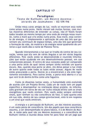 Viver de luz
147
CC AA PP ÍÍ TT UU LL OO 11 77
PP aa rr aa dd ii gg mm aa ss
T e x t o d e K u t h u m i , u m M e s t r e A s c e n s o –
a t r a v é s d e J a s m u h e e n – 0 2 / 0 9 / 9 6
Então meus caros amigos da luz, vocês se reuniram essa noite
como seixos numa praia. Vocês vieram sob muitas formas, com mui-
tas maneiras diferentes de entender as coisas, não é? Vocês foram
todos lavados ao mesmo tempo por uma onda de energia nessa reuni-
ão, como a maré que cria ondas numa praia. Essa maré, essa corren-
te de energia, é simplesmente a aplicação de uma das leis que go-
vernam seu continuum de espaço-tempo, uma das leis que governam
a formação da vida, da matéria e da energia nesse quadrante do uni-
verso a que vocês dão o nome de Planeta Terra.
Quando interpretamos a luz que se irradia do centro de seu co-
ração, vemos que ela vem de vários ângulos e sai em vários ângulos
diferentes. Pois vocês estão se desenvolvendo e reunindo informa-
ções que estão ajudando em seu desenvolvimento pessoal, em sua
compreensão pessoal. O centro de seus corações pode ser comparado
a uma porta atrás da qual talvez sempre tenha existido um quarto
escuro. Mas, quando essa porta se abre, ela deixa passar a luz vinda
de outro quarto onde todas as luzes estão acesas. Alguns de vocês
estão procurando a porta. Outros já a encontraram e ela está ligei-
ramente entreaberta. Para outros ainda, a porta está aberta e a luz
que vem lá de dentro brilha como uma fogueira.
Como já dissemos tantas vezes, a humanidade está evoluindo
de acordo com um Projeto Divino. Cada um de vocês tem um papel
específico a desempenhar na realização desse projeto. As informa-
ções gravitam em torno de seu ser numa relação direta com os sinais
energéticos que vocês emitem. Pois vocês estão sempre emitindo
sinais, quer tenham ou não consciência do fato. E tudo quanto está
em sua vida, dentro de seu campo gravitacional, está lá em resposta
a um sinal que vocês emitiram.
A energia e a percepção de Kuthumi, um dos mestres ascensos,
é um vasto ponto de consciência. Um dos papéis que essa consciência
assumiu, a ser desempenhado no plano básico, é o de Mestre do Mun-
do. A razão pela qual nós (os Mestres Ascensos) e a consciência de
Kuthumi viemos à reunião dessa noite foi para falar de um jogo que
 