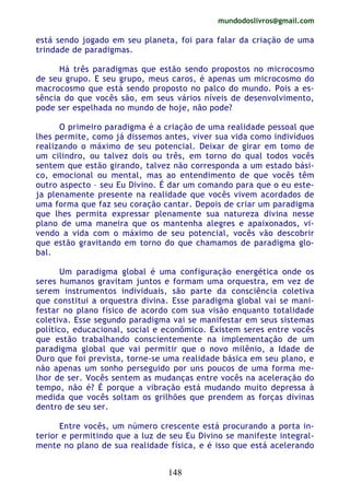 mundodoslivros@gmail.com
148
está sendo jogado em seu planeta, foi para falar da criação de uma
trindade de paradigmas.
Há três paradigmas que estão sendo propostos no microcosmo
de seu grupo. E seu grupo, meus caros, é apenas um microcosmo do
macrocosmo que está sendo proposto no palco do mundo. Pois a es-
sência do que vocês são, em seus vários níveis de desenvolvimento,
pode ser espelhada no mundo de hoje, não pode?
O primeiro paradigma é a criação de uma realidade pessoal que
lhes permite, como já dissemos antes, viver sua vida como indivíduos
realizando o máximo de seu potencial. Deixar de girar em tomo de
um cilindro, ou talvez dois ou três, em torno do qual todos vocês
sentem que estão girando, talvez não corresponda a um estado bási-
co, emocional ou mental, mas ao entendimento de que vocês têm
outro aspecto – seu Eu Divino. É dar um comando para que o eu este-
ja plenamente presente na realidade que vocês vivem acordados de
uma forma que faz seu coração cantar. Depois de criar um paradigma
que lhes permita expressar plenamente sua natureza divina nesse
plano de uma maneira que os mantenha alegres e apaixonados, vi-
vendo a vida com o máximo de seu potencial, vocês vão descobrir
que estão gravitando em torno do que chamamos de paradigma glo-
bal.
Um paradigma global é uma configuração energética onde os
seres humanos gravitam juntos e formam uma orquestra, em vez de
serem instrumentos individuais, são parte da consciência coletiva
que constitui a orquestra divina. Esse paradigma global vai se mani-
festar no plano físico de acordo com sua visão enquanto totalidade
coletiva. Esse segundo paradigma vai se manifestar em seus sistemas
político, educacional, social e econômico. Existem seres entre vocês
que estão trabalhando conscientemente na implementação de um
paradigma global que vai permitir que o novo milênio, a Idade de
Ouro que foi prevista, torne-se uma realidade básica em seu plano, e
não apenas um sonho perseguido por uns poucos de uma forma me-
lhor de ser. Vocês sentem as mudanças entre vocês na aceleração do
tempo, não é? É porque a vibração está mudando muito depressa à
medida que vocês soltam os grilhões que prendem as forças divinas
dentro de seu ser.
Entre vocês, um número crescente está procurando a porta in-
terior e permitindo que a luz de seu Eu Divino se manifeste integral-
mente no plano de sua realidade física, e é isso que está acelerando
 