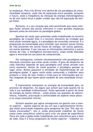 Viver de luz
149
as mudanças. Pois o Eu Divino vive dentro de um paradigma de simul-
taneidade temporal, onde não há separação entre passado, presente
e futuro, onde a freqüência da vibração da energia eletromagnética
se dá com tanta força e poder criador que não há separação de tem-
po linear.
Portanto, é o seu coração que está permitindo que essas ener-
gias fluam através das portas interiores e criem grandes mudanças
pessoais antes de entrarem no paradigma global.
Quantos de vocês aqui presentes estão trabalhando no terceiro
paradigma da criação? Esse é o terceiro elemento da trindade que
está sendo revelado agora, é o paradigma da comunhão universal. É a
preparação da humanidade para entender que existem outras formas
de vida presentes em outras faixas de energia, em outras galáxias,
em outros planetas. É por isso que as informações referentes a outras
formas de vida, à inteligência extraterrestre, estão sendo liberadas
agora e entrando em seu plano de compreensão.
Por conseguinte, existem simultaneamente três paradigmas em
interação constante que estão sendo vividos. O grau do despertar de
cada indivíduo depende de qual paradigma está sendo ativado num
certo momento. Muitos de vocês puseram o paradigma pessoal no
lugar certo. Muitos passaram à atividade de implementação de um
paradigma global. E agora vocês estão começando a trabalhar para
preparar o resto de seus irmãos e irmãs para as informações que es-
tão chegando de que fazem parte também de uma totalidade univer-
sal.
É interessante interpretar as energias da humanidade pois, no
processo de despertar, há alguns que acham que tudo quanto há na
vida é sua realidade tridimensional. Estão operando a partir do feixe
de energia da mente inferior – estão presos nas questões de sobrevi-
vência, trabalho, procriação e continuidade da espécie nesse plano –
e no corpo emocional inferior.
Existem aqueles que agora conseguiram um gancho com a men-
te superior – aquele aspecto de seu ser que é genuinamente divino,
que estão procurando respostas para perguntas do tipo “Por que es-
tamos encarnados?”, isto é, estão procurando trabalhar de forma
coesa como consciência coletiva para criar um plano de experiência
físico em todo o globo estão trabalhando com consciência para o bem
do todo. Essa é a força propulsora da mente superior – trabalhar co-
 