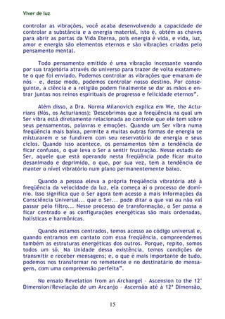 Viver de luz
15
controlar as vibrações, você acaba desenvolvendo a capacidade de
controlar a substância e a energia material, isto é, obtém as chaves
para abrir as portas da Vida Eterna, pois energia é vida, e vida, luz,
amor e energia são elementos eternos e são vibrações criadas pelo
pensamento mental.
Todo pensamento emitido é uma vibração incessante voando
por sua trajetória através do universo para trazer de volta exatamen-
te o que foi enviado. Podemos controlar as vibrações que emanam de
nós – e, desse modo, podemos controlar nosso destino. Por conse-
guinte, a ciência e a religião podem finalmente se dar as mãos e en-
trar juntas nos reinos espirituais de progresso e felicidade eternos”.
Além disso, a Dra. Norma Milanovich explica em We, the Actu-
rians (Nós, os Acturianos): 'Descobrimos que a freqüência na qual um
Ser vibra está diretamente relacionada ao controle que ele tem sobre
seus pensamentos, palavras e emoções. Quando um Ser vibra numa
freqüência mais baixa, permite a muitas outras formas de energia se
misturarem e se fundirem com seu reservatório de energia e seus
ciclos. Quando isso acontece, os pensamentos têm a tendência de
ficar confusos, o que leva o Ser a sentir frustração. Nesse estado de
Ser, aquele que está operando nesta freqüência pode ficar muito
desanimado e deprimido, o que, por sua vez, tem a tendência de
manter o nível vibratório num plano permanentemente baixo.
Quando a pessoa eleva a própria freqüência vibratória até à
freqüência da velocidade da luz, ela começa aí o processo de domí-
nio. Isso significa que o Ser agora tem acesso a mais informações da
Consciência Universal... que o Ser... pode ditar o que vai ou não vai
passar pelo filtro... Nesse processo de transformação, o Ser passa a
ficar centrado e as configurações energéticas são mais ordenadas,
holísticas e harmônicas.
Quando estamos centrados, temos acesso ao código universal e,
quando entramos em contato com essa freqüência, compreendemos
também as estruturas energéticas dos outros. Porque, repito, somos
todos um só. Na Unidade dessa existência, temos condições de
transmitir e receber mensagens; e, o que é mais importante de tudo,
podemos nos transformar no remetente e no destinatário de mensa-
gens, com uma compreensão perfeita”.
No ensaio Revelation from an Archangel – Ascension to the 12"
Dimension/Revelação de um Arcanjo – Ascensão até à 12ª Dimensão,
 