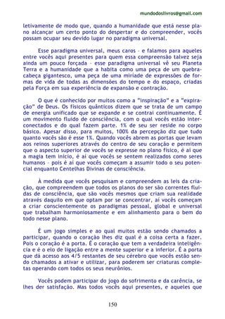 mundodoslivros@gmail.com
150
letivamente de modo que, quando a humanidade que está nesse pla-
no alcançar um certo ponto do despertar e do compreender, vocês
possam ocupar seu devido lugar no paradigma universal.
Esse paradigma universal, meus caros – e falamos para aqueles
entre vocês aqui presentes para quem essa compreensão talvez seja
ainda um pouco forçada – esse paradigma universal vê seu Planeta
Terra e a humanidade que a habita como uma peça de um quebra-
cabeça gigantesco, uma peça de uma miríade de expressões de for-
mas de vida de todas as dimensões do tempo e do espaço, criadas
pela Força em sua experiência de expansão e contração.
O que é conhecido por muitos como a “inspiração” e a “expira-
ção” de Deus. Os físicos quânticos dizem que se trata de um campo
de energia unificado que se expande e se contrai continuamente. É
um movimento fluido de consciência, com o qual vocês estão inter-
conectados e do qual fazem parte. 1% de seu ser reside no corpo
básico. Apesar disso, para muitos, 100% da percepção diz que tudo
quanto vocês são é esse 1%. Quando vocês abrem as portas que levam
aos reinos superiores através do centro de seu coração e permitem
que o aspecto superior de vocês se expresse no plano físico, é aí que
a magia tem início, é aí que vocês se sentem realizados como seres
humanos – pois é aí que vocês começam a assumir todo o seu poten-
cial enquanto Centelhas Divinas de consciência.
À medida que vocês pesquisam e compreendem as leis da cria-
ção, que compreendem que todos os planos do ser são correntes flui-
das de consciência, que são vocês mesmos que criam sua realidade
através daquilo em que optam por se concentrar, aí vocês começam
a criar conscientemente os paradigmas pessoal, global e universal
que trabalham harmoniosamente e em alinhamento para o bem do
todo nesse plano.
É um jogo simples e ao qual muitos estão sendo chamados a
participar, quando o coração lhes diz qual é a coisa certa a fazer.
Pois o coração é a porta. É o coração que tem a verdadeira inteligên-
cia e é o elo de ligação entre a mente superior e a inferior. É a porta
que dá acesso aos 4/5 restantes de seu cérebro que vocês estão sen-
do chamados a ativar e utilizar, para poderem ser criaturas comple-
tas operando com todos os seus neurônios.
Vocês podem participar do jogo do sofrimento e da carência, se
lhes der satisfação. Mas todos vocês aqui presentes, e aqueles que
 
