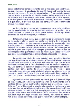 Viver de luz
151
estão trabalhando conscientemente com a realidade dos Mestres As-
censos, chegaram à conclusão de que já houve sofrimento demais
tanto nesta encarnação quanto nas anteriores. E que quando alguém
desperta para a glória do Ser Interior Divino, cessa a necessidade de
sofrimento. Pois a verdadeira natureza da divindade, o Deus interior,
é um ser que conhece amor e felicidade infinitos, ilimitados – e essa
é a qualidade, a essência que Ele traz consigo quando se manifesta
em sua vida nesse plano.
Ao interpretar a energia das pessoas aqui presentes, sentimos
que há necessidade de informações para cada um de vocês criar a
ponte perfeita – a ponte que leva à porta interior. Todos aqui estão
em busca de mais informações, não estão?
Entendam, meus caros, que seu ser básico é apenas uma massa
de memória celular e, como tal, vocês têm dentro de si bancos de
dados que podem ser comparados a arquivos de computador que
guardam toda o conhecimento de suas encarnações passadas – como
também de sua encarnação presente e das futuras – de modo que, se
houver alguma coisa que vocês estejam procurando, saibam que as
informações estão guardadas dentro de vocês. E, se vocês ordenarem
que essas informações lhes sejam reveladas, elas serão reveladas.
Passamos uma série de programações que permitem àqueles
que as utiliza estar em alinhamento com a Vontade Divina e respeitar
os contratos feitos com o Ser Divino. Pois todo ser aqui presente as-
sinou um contrato com a Força Criadora antes de encarnar nesse pla-
no. Esse contrato é como um papel que vocês concordam em desem-
penhar num certo ponto do desenvolvimento da Terra – para
realmente fazer parte de uma totalidade maior, para ter um lugar na
orquestra, onde você toca divina e perfeitamente bem depois de
descobrir qual é o seu instrumento e que música está sendo tocada.
Quando você está procurando descobrir qual é a próxima peça
de seu projeto, sabendo que programou estar em alinhamento com a
Vontade Divina, talvez queira saber apenas que a próxima peça per-
feita do Projeto Divino vai se revelar claramente a você agora e que
trará consigo os indivíduos perfeitos que lhe permitirão manifestar
essa peça agora na realidade física do projeto. Esse programa e ins-
truções, meus caros, que vocês dão às forças universais, vão permitir
que essa peça lhes seja revelada claramente, pois vocês as instruí-
ram e elas trarão os outros seres que vão auxiliar na manifestação.
 