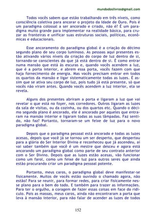 mundodoslivros@gmail.com
152
Todos vocês sabem que estão trabalhando em três níveis, como
consciência coletiva para ancorar o projeto da Idade de Ouro. Pois é
um paradigma colossal a ser ancorado e criado, não é? É um para-
digma muito grande para implementar na realidade básica, para cru-
zar as fronteiras e unificar suas estruturas sociais, políticas, econô-
micas e educacionais.
Esse ancoramento do paradigma global é a criação do décimo
segundo plano de seu corpo luminoso. As pessoas aqui presentes es-
tão ativando vários níveis da criação do corpo de luz dentro de si,
tornando-se conscientes do que já está dentro de si. É como entrar
numa mansão que está às escuras e, quando vocês acendem a luz,
que é a porta interior, e abrem essa porta, vocês fazem com que
haja fornecimento de energia. Mas vocês precisam entrar em todos
os quartos da mansão e ligar sistematicamente todas as luzes. É as-
sim que se ativa seu corpo de luz, pois tudo já está presente, só que
vocês não viram antes. Quando vocês acendem a luz interior, ela se
revela.
Alguns dos presentes abriram a porta e ligaram a luz que vai
revelar o que está no foyer, nos corredores. Outros ligaram as luzes
da sala de visitas, ou da cozinha, ou dos quartos etc. Quando o déci-
mo segundo plano é ancorado, ele é ancorado por aqueles que entra-
ram na mansão interior e ligaram todas as suas lâmpadas. Faz senti-
do, não faz? Portanto, tornaram-se um feixe de luz para o novo
paradigma global.
Depois que o paradigma pessoal está ancorado e todas as luzes
acesas, depois que você já se tornou um ser desperto, que despertou
para a glória do Ser Interior Divino e reconheceu que já ascendeu, aí
vai saber também que você é um mestre que desceu e agora está
ancorando um paradigma global como parte de seu contrato anterior
com o Ser Divino. Depois que as luzes estão acesas, vão funcionar
como um farol, como um feixe de luz para outros seres que ainda
estão procurando criar um paradigma pessoal potente.
Portanto, meus caros, o paradigma global deve manifestar-se
fisicamente. Muitos de vocês estão ouvindo o chamado agora, não
estão? Para se reunir, para formar redes, para criar fisicamente nes-
se plano para o bem do todo. E também para trazer as informações.
Para ter o orgulho, a coragem de fazer essas coisas em face do ridí-
culo. Pois as massas, meus caros, ainda não encontraram a porta que
leva à mansão interior, para não falar de acender as luzes de todos
 