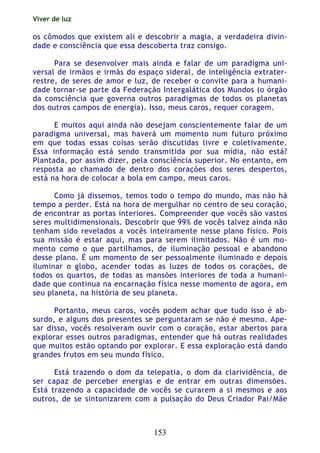 Viver de luz
153
os cômodos que existem ali e descobrir a magia, a verdadeira divin-
dade e consciência que essa descoberta traz consigo.
Para se desenvolver mais ainda e falar de um paradigma uni-
versal de irmãos e irmãs do espaço sideral, de inteligência extrater-
restre, de seres de amor e luz, de receber o convite para a humani-
dade tornar-se parte da Federação Intergalática dos Mundos (o órgão
da consciência que governa outros paradigmas de todos os planetas
dos outros campos de energia). Isso, meus caros, requer coragem.
E muitos aqui ainda não desejam conscientemente falar de um
paradigma universal, mas haverá um momento num futuro próximo
em que todas essas coisas serão discutidas livre e coletivamente.
Essa informação está sendo transmitida por sua mídia, não está?
Plantada, por assim dizer, pela consciência superior. No entanto, em
resposta ao chamado de dentro dos corações dos seres despertos,
está na hora de colocar a bola em campo, meus caros.
Como já dissemos, temos todo o tempo do mundo, mas não há
tempo a perder. Está na hora de mergulhar no centro de seu coração,
de encontrar as portas interiores. Compreender que vocês são vastos
seres multidimensionais. Descobrir que 99% de vocês talvez ainda não
tenham sido revelados a vocês inteiramente nesse plano físico. Pois
sua missão é estar aqui, mas para serem ilimitados. Não é um mo-
mento como o que partilhamos, de iluminação pessoal e abandono
desse plano. É um momento de ser pessoalmente iluminado e depois
iluminar o globo, acender todas as luzes de todos os corações, de
todos os quartos, de todas as mansões interiores de toda a humani-
dade que continua na encarnação física nesse momento de agora, em
seu planeta, na história de seu planeta.
Portanto, meus caros, vocês podem achar que tudo isso é ab-
surdo, e alguns dos presentes se perguntaram se não é mesmo. Ape-
sar disso, vocês resolveram ouvir com o coração, estar abertos para
explorar esses outros paradigmas, entender que há outras realidades
que muitos estão optando por explorar. E essa exploração está dando
grandes frutos em seu mundo físico.
Está trazendo o dom da telepatia, o dom da clarividência, de
ser capaz de perceber energias e de entrar em outras dimensões.
Está trazendo a capacidade de vocês se curarem a si mesmos e aos
outros, de se sintonizarem com a pulsação do Deus Criador Pai/Mãe
 