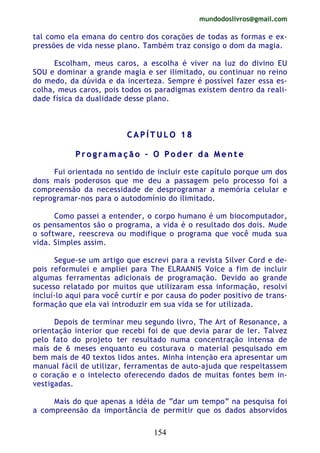 mundodoslivros@gmail.com
154
tal como ela emana do centro dos corações de todas as formas e ex-
pressões de vida nesse plano. Também traz consigo o dom da magia.
Escolham, meus caros, a escolha é viver na luz do divino EU
SOU e dominar a grande magia e ser ilimitado, ou continuar no reino
do medo, da dúvida e da incerteza. Sempre é possível fazer essa es-
colha, meus caros, pois todos os paradigmas existem dentro da reali-
dade física da dualidade desse plano.
CC AA PP ÍÍ TT UU LL OO 11 88
PP rr oo gg rr aa mm aa çç ãã oo –– OO PP oo dd ee rr dd aa MM ee nn tt ee
Fui orientada no sentido de incluir este capítulo porque um dos
dons mais poderosos que me deu a passagem pelo processo foi a
compreensão da necessidade de desprogramar a memória celular e
reprogramar-nos para o autodomínio do ilimitado.
Como passei a entender, o corpo humano é um biocomputador,
os pensamentos são o programa, a vida é o resultado dos dois. Mude
o software, reescreva ou modifique o programa que você muda sua
vida. Simples assim.
Segue-se um artigo que escrevi para a revista Silver Cord e de-
pois reformulei e ampliei para The ELRAANIS Voice a fim de incluir
algumas ferramentas adicionais de programação. Devido ao grande
sucesso relatado por muitos que utilizaram essa informação, resolvi
incluí-lo aqui para você curtir e por causa do poder positivo de trans-
formação que ela vai introduzir em sua vida se for utilizada.
Depois de terminar meu segundo livro, The Art of Resonance, a
orientação interior que recebi foi de que devia parar de ler. Talvez
pelo fato do projeto ter resultado numa concentração intensa de
mais de 6 meses enquanto eu costurava o material pesquisado em
bem mais de 40 textos lidos antes. Minha intenção era apresentar um
manual fácil de utilizar, ferramentas de auto-ajuda que respeitassem
o coração e o intelecto oferecendo dados de muitas fontes bem in-
vestigadas.
Mais do que apenas a idéia de “dar um tempo” na pesquisa foi
a compreensão da importância de permitir que os dados absorvidos
 