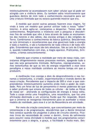 Viver de luz
155
intelectualmente se acomodassem num saber celular que só pode ser
atingido com a vivência deles. Eu também sabia intuitivamente que
guardava dentro de mim todo o conhecimento necessário para ser
uma criatura ilimitada que eu estava querendo mostrar que era.
À medida que assisti outras pessoas fazerem essa viagem, foi
vindo à tona um modelo que parece utilizar todo o nosso “saber”
interior. A alma agita-se, começamos a despertar. Temos sede de
conhecimento. Respeitamos o intelecto com a pesquisa e descobri-
mos fios de verdade que vêm à tona através de todos os ensinamen-
tos dos mestres e dos sábios, das escolas antigas e das religiões da
Terra. Combinamos o conhecimento da básica quântica. Descobrimos
as Leis Universais e reconhecemos que elas governam toda a energia
e toda a matéria, e são o fundamento de toda ciência e de toda reli-
gião. Entendemos que essas são leis absolutas. São as Leis da Criação
e, quando trabalhamos com elas, a magia aparece. Praticamos, brin-
camos, criamos conscientemente.
Sabendo que criamos a realidade por meio de nossa visão, con-
trolamos diligentemente nossos processos mentais, apagando tudo o
que não seja pensamento ilimitado. Refinamos, reprogramamos, so-
mos testemunhas de que as leis da energia respondem a esse novo
paradigma e nossa realidade cotidiana ao mesmo tempo em que o
produzem.
A meditação traz consigo o dom do desprendimento e nos tor-
namos a testemunha, o criador, experimentando e vivendo dentro de
nossa criação. Percebemos que o impacto de SER e viver o que com-
preendemos intelectualmente aumenta ainda mais o poder da reali-
dade. Pois um feixe de luz de pensamento é menos poderoso do que
o saber profundo que emana de todas as células – de todas as fibras
de nosso ser – alterando as configurações de energia à nossa volta.
Todo o corpo emite uma freqüência, uma ressonância, que faz uma
afirmação destinada a um universo fluido que lhe responde. Dizem
que o universo se reorganiza literalmente para se acomodar a nosso
modelo de realidade, pois essa é a Lei da Ressonância em atividade.
Por meio da criação consciente, que concretizamos por meio da
sintonização e da programação, descobrimos que a Mente Universal
fala conosco quando nos plugamos à placa de circuito cósmica. Fica-
mos livres da necessidade de comer e dormir, livres do sofrimento
para assumir nossa divindade à medida que nos programamos consci-
entemente para a alegria, a graça, a facilidade e muito mais. Des-
 
