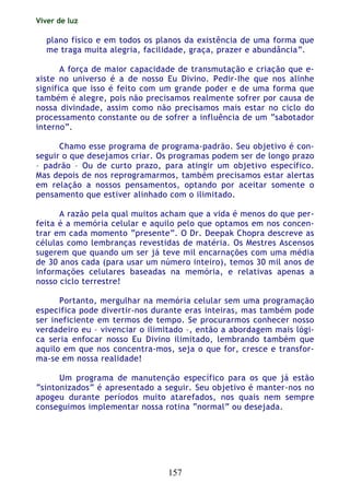 Viver de luz
157
plano físico e em todos os planos da existência de uma forma que
me traga muita alegria, facilidade, graça, prazer e abundância”.
A força de maior capacidade de transmutação e criação que e-
xiste no universo é a de nosso Eu Divino. Pedir-Ihe que nos alinhe
significa que isso é feito com um grande poder e de uma forma que
também é alegre, pois não precisamos realmente sofrer por causa de
nossa divindade, assim como não precisamos mais estar no ciclo do
processamento constante ou de sofrer a influência de um “sabotador
interno”.
Chamo esse programa de programa-padrão. Seu objetivo é con-
seguir o que desejamos criar. Os programas podem ser de longo prazo
– padrão – Ou de curto prazo, para atingir um objetivo específico.
Mas depois de nos reprogramarmos, também precisamos estar alertas
em relação a nossos pensamentos, optando por aceitar somente o
pensamento que estiver alinhado com o ilimitado.
A razão pela qual muitos acham que a vida é menos do que per-
feita é a memória celular e aquilo pelo que optamos em nos concen-
trar em cada momento “presente”. O Dr. Deepak Chopra descreve as
células como lembranças revestidas de matéria. Os Mestres Ascensos
sugerem que quando um ser já teve mil encarnações com uma média
de 30 anos cada (para usar um número inteiro), temos 30 mil anos de
informações celulares baseadas na memória, e relativas apenas a
nosso ciclo terrestre!
Portanto, mergulhar na memória celular sem uma programação
especifica pode divertir-nos durante eras inteiras, mas também pode
ser ineficiente em termos de tempo. Se procurarmos conhecer nosso
verdadeiro eu – vivenciar o ilimitado –, então a abordagem mais lógi-
ca seria enfocar nosso Eu Divino ilimitado, lembrando também que
aquilo em que nos concentra-mos, seja o que for, cresce e transfor-
ma-se em nossa realidade!
Um programa de manutenção específico para os que já estão
“sintonizados” é apresentado a seguir. Seu objetivo é manter-nos no
apogeu durante períodos muito atarefados, nos quais nem sempre
conseguimos implementar nossa rotina “normal” ou desejada.
 