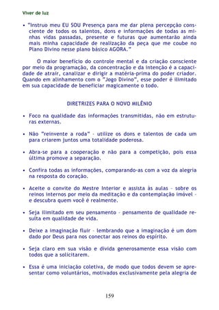 Viver de luz
159
• “Instruo meu EU SOU Presença para me dar plena percepção cons-
ciente de todos os talentos, dons e informações de todas as mi-
nhas vidas passadas, presente e futuras que aumentarão ainda
mais minha capacidade de realização da peça que me coube no
Plano Divino nesse plano básico AGORA.”
O maior benefício do controle mental e da criação consciente
por meio da programação, da concentração e da intenção é a capaci-
dade de atrair, canalizar e dirigir a matéria-prima do poder criador.
Quando em alinhamento com o “Jogo Divino”, esse poder é ilimitado
em sua capacidade de beneficiar magicamente o todo.
DIRETRIZES PARA O NOVO MILÊNIO
• Foco na qualidade das informações transmitidas, não em estrutu-
ras externas.
• Não “reinvente a roda” – utilize os dons e talentos de cada um
para criarem juntos uma totalidade poderosa.
• Abra-se para a cooperação e não para a competição, pois essa
última promove a separação.
• Confira todas as informações, comparando-as com a voz da alegria
na resposta do coração.
• Aceite o convite do Mestre Interior e assista às aulas – sobre os
reinos internos por meio da meditação e da contemplação imóvel –
e descubra quem você é realmente.
• Seja ilimitado em seu pensamento – pensamento de qualidade re-
sulta em qualidade de vida.
• Deixe a imaginação fluir – lembrando que a imaginação é um dom
dado por Deus para nos conectar aos reinos do espírito.
• Seja claro em sua visão e divida generosamente essa visão com
todos que a solicitarem.
• Essa é uma iniciação coletiva, de modo que todos devem se apre-
sentar como voluntários, motivados exclusivamente pela alegria de
 