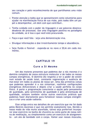 mundodoslivros@gmail.com
160
seu coração e pelo reconhecimento de que partilhamos uma visão
comum.
• Preste atenção a todos que se apresentarem como voluntários para
ajudar na manifestação física de sua visão, pois todos têm um pa-
pel a desempenhar, um dom com que contribuir.
• Tenha cuidado com o poder da linguagem e use palavras desenca-
deadoras de processos. Use uma linguagem positiva no paradigma
da unidade, se é isso o que você está procurando.
• Faça o que você fala – seja uma demonstração viva.
• Divulgue informações e doe irrestritamente tempo e abundância.
• Seja fluido e flexível – expanda-se no novo e SEJA em cada mo-
mento.
CC AA PP ÍÍ TT UU LL OO 11 99
CC uu rr ee aa SS ii MM ee ss mm oo
Um dos maiores presentes que podemos dar a nós mesmos é o
domínio completo de nossa estrutura molecular e de todos os nossos
campos energéticos. O domínio diz respeito a ter o poder de existir
num estado de saúde total, constante regeneração e ausência de
mal-estar em todos os planos de nosso ser. Uma das primeiras coisas
que podemos aprender é a nos sintonizar, realinhar configurações
energéticas disfuncionais e depois criar a saúde perfeita no corpo
físico. Á parte a programação consciente e opção pelo pensamento
de qualidade, pelo sentimento de qualidade e pela alimentação de
qualidade, existem também vários outros exercícios práticos que
podemos fazer diariamente para fortalecer nossos campos energéti-
cos e criar uma saúde radiante.
Esse artigo entra nos detalhes de um exercício que me foi dado
pelos Mestres Ascensos e que nos permite exatamente isso. Devido a
nosso modo de vida muito atarefado, talvez seja preferível incorpo-
rar esse exercício no banho de chuveiro ou como parte de nossa roti-
na de meditação, ou simplesmente como um exercício de alongamen-
to – um ato de bondade com o corpo. Vamor usar nossos músculos,
 