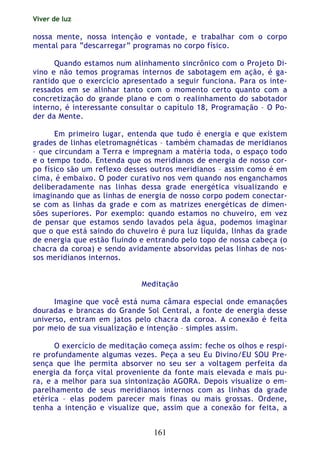 Viver de luz
161
nossa mente, nossa intenção e vontade, e trabalhar com o corpo
mental para “descarregar” programas no corpo físico.
Quando estamos num alinhamento sincrônico com o Projeto Di-
vino e não temos programas internos de sabotagem em ação, é ga-
rantido que o exercício apresentado a seguir funciona. Para os inte-
ressados em se alinhar tanto com o momento certo quanto com a
concretização do grande plano e com o realinhamento do sabotador
interno, é interessante consultar o capítulo 18, Programação – O Po-
der da Mente.
Em primeiro lugar, entenda que tudo é energia e que existem
grades de linhas eletromagnéticas – também chamadas de meridianos
– que circundam a Terra e impregnam a matéria toda, o espaço todo
e o tempo todo. Entenda que os meridianos de energia de nosso cor-
po físico são um reflexo desses outros meridianos – assim como é em
cima, é embaixo. O poder curativo nos vem quando nos enganchamos
deliberadamente nas linhas dessa grade energética visualizando e
imaginando que as linhas de energia de nosso corpo podem conectar-
se com as linhas da grade e com as matrizes energéticas de dimen-
sões superiores. Por exemplo: quando estamos no chuveiro, em vez
de pensar que estamos sendo lavados pela água, podemos imaginar
que o que está saindo do chuveiro é pura luz líquida, linhas da grade
de energia que estão fluindo e entrando pelo topo de nossa cabeça (o
chacra da coroa) e sendo avidamente absorvidas pelas linhas de nos-
sos meridianos internos.
Meditação
Imagine que você está numa câmara especial onde emanações
douradas e brancas do Grande Sol Central, a fonte de energia desse
universo, entram em jatos pelo chacra da coroa. A conexão é feita
por meio de sua visualização e intenção – simples assim.
O exercício de meditação começa assim: feche os olhos e respi-
re profundamente algumas vezes. Peça a seu Eu Divino/EU SOU Pre-
sença que lhe permita absorver no seu ser a voltagem perfeita da
energia da força vital proveniente da fonte mais elevada e mais pu-
ra, e a melhor para sua sintonização AGORA. Depois visualize o em-
parelhamento de seus meridianos internos com as linhas da grade
etérica – elas podem parecer mais finas ou mais grossas. Ordene,
tenha a intenção e visualize que, assim que a conexão for feita, a
 