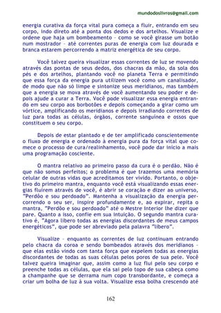 mundodoslivros@gmail.com
162
energia curativa da força vital pura começa a fluir, entrando em seu
corpo, indo direto até a ponta dos dedos e dos artelhos. Visualize e
ordene que haja um bombeamento – como se você girasse um botão
num mostrador – até correntes puras de energia com luz dourada e
branca estarem percorrendo a matriz energética de seu corpo.
Você talvez queira visualizar essas correntes de luz se movendo
através das pontas de seus dedos, dos chacras da mão, da sola dos
pés e dos artelhos, plantando você no planeta Terra e permitindo
que essa força da energia pura utilizem você como um canalisador,
de modo que não só limpe e sintonize seus meridianos, mas também
que a energia se mova através de você aumentando seu poder e de-
pois ajude a curar a Terra. Você pode visualizar essa energia entran-
do em seu corpo aos borbotões e depois começando a girar como um
vórtice, amplificando os meridianos e depois irradiando correntes de
luz para todas as células, órgãos, corrente sanguínea e ossos que
constituem o seu corpo.
Depois de estar plantado e de ter amplificado conscientemente
o fluxo de energia e ordenado à energia pura da força vital que co-
mece o processo de cura/realinhamento, você pode dar início a mais
uma programação cosciente.
O mantra relativo ao primeiro passo da cura é o perdão. Não é
que não somos perfeitos; o problema é que trazemos uma memória
celular de outras vidas que acreditamos ter vivido. Portanto, o obje-
tivo do primeiro mantra, enquanto você está visualizando essas ener-
gias fluírem através de você, é abrir se coração e dizer ao universo,
“Perdôo e sou perdoado”. Mantenha a visualização da energia per-
correndo o seu ser, inspire profundamente e, ao expirar, repita o
mantra, “Perdôo e sou perdoado” até o Mestre Interior lhe dizer que
pare. Quanto a isso, confie em sua intuição. O segundo mantra cura-
tivo é, “Agora libero todas as energias discordantes de meus campos
energéticos”, que pode ser abreviado pela palavra “libero”.
Visualize – enquanto as correntes de luz continuam entrando
pelo chacra da coroa e sendo bombeados através dos meridianos –
que elas estão vindo com tanta força que expelem todas as energias
discordantes de todas as suas células pelos poros de sua pele. Você
talvez queira imaginar que, assim como a luz flui pelo seu corpo e
preenche todas as células, que ela sai pelo topo de sua cabeça como
a champanhe que se derrama num copo transbordante, e começa a
criar um bolha de luz à sua volta. Visualize essa bolha crescendo até
 
