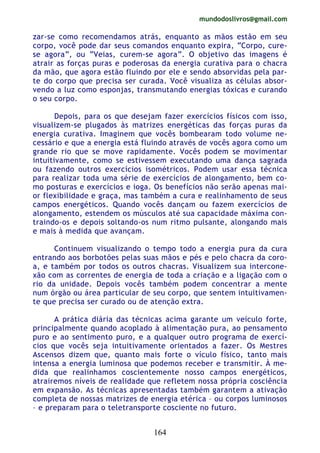 mundodoslivros@gmail.com
164
zar-se como recomendamos atrás, enquanto as mãos estão em seu
corpo, você pode dar seus comandos enquanto expira, “Corpo, cure-
se agora”, ou “Veias, curem-se agora”. O objetivo das imagens é
atrair as forças puras e poderosas da energia curativa para o chacra
da mão, que agora estão fluindo por ele e sendo absorvidas pela par-
te do corpo que precisa ser curada. Você visualiza as células absor-
vendo a luz como esponjas, transmutando energias tóxicas e curando
o seu corpo.
Depois, para os que desejam fazer exercícios físicos com isso,
visualizem-se plugados às matrizes energéticas das forças puras da
energia curativa. Imaginem que vocês bombearam todo volume ne-
cessário e que a energia está fluindo através de vocês agora como um
grande rio que se move rapidamente. Vocês podem se movimentar
intuitivamente, como se estivessem executando uma dança sagrada
ou fazendo outros exercícios isométricos. Podem usar essa técnica
para realizar toda uma série de exercícios de alongamento, bem co-
mo posturas e exercícios e ioga. Os benefícios não serão apenas mai-
or flexibilidade e graça, mas também a cura e realinhamento de seus
campos energéticos. Quando vocês dançam ou fazem exercícios de
alongamento, estendem os músculos até sua capacidade máxima con-
traindo-os e depois soltando-os num ritmo pulsante, alongando mais
e mais à medida que avançam.
Continuem visualizando o tempo todo a energia pura da cura
entrando aos borbotões pelas suas mãos e pés e pelo chacra da coro-
a, e também por todos os outros chacras. Visualizem sua intercone-
xão com as correntes de energia de toda a criação e a ligação com o
rio da unidade. Depois vocês também podem concentrar a mente
num órgão ou área particular de seu corpo, que sentem intuitivamen-
te que precisa ser curado ou de atenção extra.
A prática diária das técnicas acima garante um veículo forte,
principalmente quando acoplado à alimentação pura, ao pensamento
puro e ao sentimento puro, e a qualquer outro programa de exercí-
cios que vocês seja intuitivamente orientados a fazer. Os Mestres
Ascensos dizem que, quanto mais forte o vículo físico, tanto mais
intensa a energia luminosa que podemos receber e transmitir. À me-
dida que realinhamos coscientemente nosso campos energéticos,
atrairemos níveis de realidade que refletem nossa própria cosciência
em expansão. As técnicas apresentadas também garantem a ativação
completa de nossas matrizes de energia etérica – ou corpos luminosos
– e preparam para o teletransporte cosciente no futuro.
 