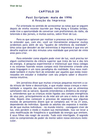 Viver de luz
165
CC AA PP ÍÍ TT UU LL OO 22 00
PP oo ss tt SS cc rr ii pp tt uu mm :: mm aa ii oo dd ee 11 99 99 66
AA RR ee aa çç ãã oo dd aa II mm pp rr ee nn ss aa
Fui orientada no sentido de acrescentar as notas que se seguem
depois de minha recente tournée por Hong Kong e Estados Unidos,
onde tive a oportunidade de conversar com profissionais do rádio, da
televisão e dos jornais, e muitos outros, sobre Viver de Luz.
Para os que optaram por realizar o processo acima, é importan-
te entender que, com ele, você vai literalmente empurrar muitos
ocidentais para além de seu “quadro de referência da realidade”.
Uma coisa que descobri ao dar entrevistas à imprenssa é que era um
desafio explicar em dez minutos uma realidade que precisei de vinte
anos para criar.
Para entender como alguém pode viver de luz, você precisa ter
algum conhecimento da ciência superior que trata da luz e das leis
da energia. A pesquisa experimental e intelectual que meus colegas
e eu estamos fazendo nesses campos está literalmente criando uma
nova linguagem e um novo paradigma da realidade. Essa nova reali-
dade também é muito fácil de entender por aqueles que estão inste-
ressados em estudar e trabalhar com seu próprio saber e discerni-
mento intuitivo.
Um jornalista disse que muitas crianças pequenas morrem a ca-
da minuto de fome e desnutrição, e que mudar nossa crenças e men-
talidade a respeito das necessidades nutricionais que os alimentos
satisfazem não as salvará. Quando entendemos a dinâmica da energi-
a, entendemos que as crianças estão ligadas aos campos energéticos
de seus pais, principalmente os da mãe até um ano e meio a dois de
vida. Depois elas começam o processo de separação que algumas
escolas de pensamento dizem que se completa aos 14 ou 21 anos,
dependendo do indivíduo. Quando os adultos são expostos à realida-
de de que muitos indivíduos – no mundo inteiro – conseguem viver de
luz, eles perdem o medo e mudam sua mentalidade. Isso vai levar a
uma modificação de freqüência e qualidade da energia que emitem.
E seus filhos vão reagir de acordo. Tudo está interligado. O segredo
está na compreensão do poder da mente sobre nossa estrutura mele-
cular.
 