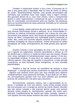 mundodoslivros@gmail.com
166
Também é importante manter o foco claro. O processo de 21
dias é uma ponte para a liberdade. Não se trata de comer ou deixar
de comer. Estatisticamente falando, uma grande porcentagem dos
indivíduos que escolhem fazer essa viagem volta a ingerir comida.
Mas guardam dentro de si, num nível celular, tanto a compreensão
quanto o saber experimental e intelectual de que, se quiserem, po-
dem ser sustentados exclusivamente pela Luz Líquida. Um obstáculo
sério ao reconhecimento de nosso potencial ilimitado já foi removido
no plano pessoal.
A nível global, somos pioneiros de uma nova maneira de ser que
tem imensas ramificações sociais e políticas. Se as fraternidades ci-
entíficas ou médicas estivessem ocupadas com a busca de uma solu-
ção prática que pudesse salvar dois terços da pupulação do mundo de
morrer de fome, conseguiriam uma visibilidade positiva tremenda na
mídia. Mas, como esse caminho desafia sistemas de crenças profun-
damente arraigados na cultura ocidental, muitos enfrentam os velhos
paradigmas do medo, principalmente do medo gerado pela ignorân-
cia.
Estamos criando o novo paradigma do amor e da luz. Viver de
Luz é apenas um subproduto. Estamos aprendendo a utilizar os 4/5
do cérebro que a ciência e a medicina dizem que não usamos. Porque
viver nessa realidade tri/tetradimensional requer apenas 1/5 de nos-
sa capacidade cerebral. O resto deve ser usado para acessar a cons-
ciência superior. Esse jogo diz respeito à consciência. A mais elevada
consciência, as mais elevadas faixas energéticas, as mais elevadas
possibilidades.
Também o fato de termos um excedente de energia à nossa
disposição – a energia que usamos atualmente na digestão da comida
– significa que estamos livres para usar essa energia para explorar
verdadeiramente nosso potencial ilimitado. O que pode ser um desa-
fio, principalmente quando você vive entre pessoas que acreditam
precisar de combustível e de parar para descansar.
Recentemente, enquanto viajava, tive a oportunidade de ex-
plorar a realidade de viver sem dormir. Como minha energia estava
tão sincronizada com a energia do vórtice do monte Shasta, descobri
que não estava cansada e não precisei dormir quase uma semana
durante minha estadia lá. Normalmente, quando não tenho sono,
descubro freqüêntemente de manhã que estou cansada, inquieta e
com aquelas horríveis bolsas embaixo dos olhos. Cosciente dessa rea-
 