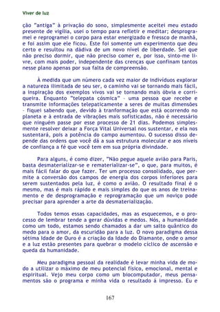 Viver de luz
167
ção “antiga” à privação do sono, simplesmente aceitei meu estado
presente de vigília, usei o tempo para refletir e meditar; desprogra-
mei e reprogramei o corpo para estar energizado e fressco de manhã,
e foi assim que ele ficou. Este foi somente um experimento que deu
certo e resultou na dádiva de um novo nível de liberdade. Sei que
não preciso dormir, que não preciso comer e, por isso, sinto-me li-
vre, com mais poder, independente das crenças que confinam tantos
nesse plano apenas por sua falta de compreensão.
À medida que um número cada vez maior de indivíduos explorar
a natureza ilimitada de seu ser, o caminho vai se tornando mais fácil,
a inspiração dos exemplos vivos vai se tornando mais óbvia e corri-
queira. Enquanto “telepata cósmica” – uma pessoa que recebe e
transmite informações telepaticamente a seres de muitas dimensões
– fiquei sabendo que, devido à tranformação que está ocorrendo no
planeta e à entrada de vibrações mais sofisticadas, não é necessário
que ninguém passe por esse processo de 21 dias. Podemos simples-
mente resolver deixar a Força Vital Universal nos sustentar, e ela nos
sustentará, pois a potência do campo aumentou. O sucesso disso de-
pende das ordens que você dá a sua estrutura molecular e aos níveis
de confiança a fé que você tem em sua própria divindade.
Para alguns, é como dizer, “Não pegue aquele avião para Paris,
basta desmaterializar-se e rematerializar-se”, o que, para muitos, é
mais fácil falar do que fazer. Ter um processo consolidado, que per-
mite a conversão dos campos de energia dos corpos inferiores para
serem sustentados pela luz, é como o avião. O resultado final é o
mesmo, mas é mais rápido e mais simples do que os anos de treina-
mento e de desprogramação e reprogramação que um noviço pode
precisar para aprender a arte da desmaterialização.
Todos temos essas capacidades, mas as esquecemos, e o pro-
cesso de lembrar tende a gerar dúvidas e medos. Nós, a humanidade
como um todo, estamos sendo chamados a dar um salto quântico do
medo para o amor, da escuridão para a luz. O novo paradigma dessa
sétima Idade de Ouro é a criação da Idade do Diamante, onde o amor
e a luz estão presentes para quebrar o modelo cíclico de ascensão e
queda da humanidade.
Meu paradigma pessoal da realidade é levar minha vida de mo-
do a utilizar o máximo de meu potencial físico, emocional, mental e
espiritual. Vejo meu corpo como um biocomputador, meus pensa-
mentos são o programa e minha vida o resultado á impresso. Eu e
 