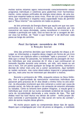 mundodoslivros@gmail.com
168
muitos outros estamos agora reescrevendo conscientemente nossos
programas individuais e coletivos para podermos viver harmoniosa-
mente, como campos unificados de energia nesse plano, de uma ma-
neira que respeite todos os seres vivos. Viver de Luz é um subproduto
disso, que reconhece e respeita nossa capacidade inata de permitir
que o “Deus interior” nos sustente em todos os planos.
As leis universais da Energia dizem que aquilo em que nos com-
centramos se desenvolve e cresce. Portanto, se optarmos por nos
concentrar em nossa divindade, vamos reconhecer e vivenciar a di-
vindade e perfeição em tudo. Está na hora de ter a coragem de dei-
xar essa luz brilhar, de “fazer o que falamos” e de desfrutar cada
passo ao longo do caminho.
PP oo ss tt SS cc rr ii pp tt uu mm :: nn oo vv ee mm bb rr oo dd ee 11 99 99 66
AA RR ee aa çç ãã oo SS oo cc ii aa ll
Uma das primeiras decisões que tomei quando me dispus a di-
vulgar as informações a respeito dessa viagem em forma de um livro
foi escrever um capítulo sobre a realidade “após o processo”. À me-
dida que o tempo foi passando, fui testemunha da passagem de mui-
tos indivíduos por esse processo de 21 dias e que continuaram só
tomando líquidos durante uma semana, um mês, seis meses ou um
ano e mais. Em um ponto qualquer ao longo do caminho, tomaram a
decisão de voltar mais uma vez a comer socialmente. Aqui também
as razões variaram, mas como observadora imparcial e pesquisadora
que sou, mais uma vez me interessei por descobrir o motivo.
Durante a primavera de 1996, enquanto estava na Nova Zelân-
dia, tive a oportunidade de reencontrar numerosos indivíduos que
passaram pelo processo de 21 dias desde a minha visita no ano ante-
rior. As discussões revelaram que eles voltaram a comer por causa da
pressão social, da falta de apoio e da sensação de estarem alienados
ou isolados. Como os leitores bem podem imaginar, a reação geral a
indivíduos que vivem de luz numa sociedade ocidental de nossos dias
varia da incredulidade declarada a uma reação do tipo, “Por quê
diabos você faz isso? Nunca vou deixar de comer – tenho prazer de-
mais comendo e participando da vida social em torno da comida”,
além de outras reações desse gênero.
Há muito pouco apoio ou compreensão desse tipo de opção.
Depois que a empolgação por viver de prana se desgasta, a realidade
 